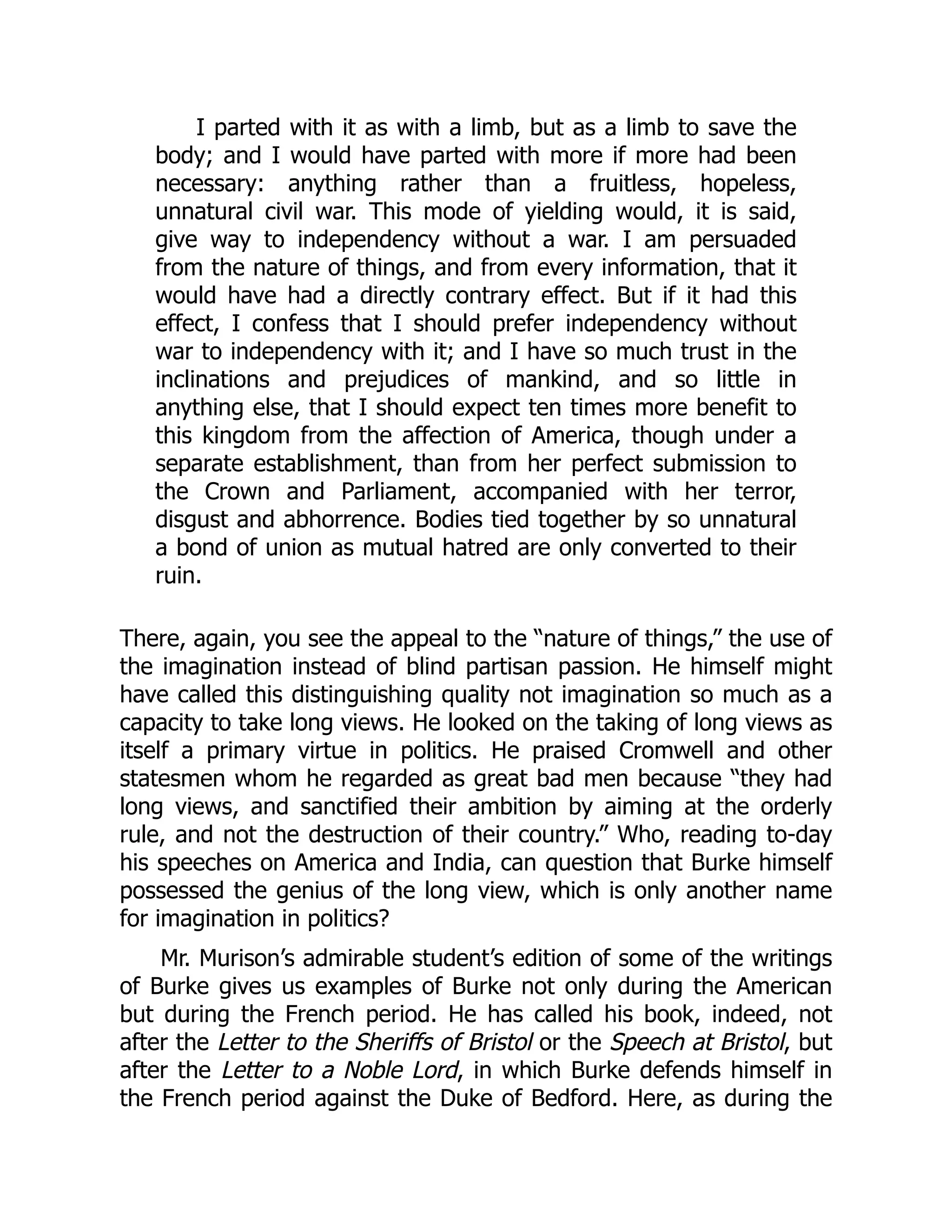 I parted with it as with a limb, but as a limb to save the
body; and I would have parted with more if more had been
necessary: anything rather than a fruitless, hopeless,
unnatural civil war. This mode of yielding would, it is said,
give way to independency without a war. I am persuaded
from the nature of things, and from every information, that it
would have had a directly contrary effect. But if it had this
effect, I confess that I should prefer independency without
war to independency with it; and I have so much trust in the
inclinations and prejudices of mankind, and so little in
anything else, that I should expect ten times more benefit to
this kingdom from the affection of America, though under a
separate establishment, than from her perfect submission to
the Crown and Parliament, accompanied with her terror,
disgust and abhorrence. Bodies tied together by so unnatural
a bond of union as mutual hatred are only converted to their
ruin.
There, again, you see the appeal to the “nature of things,” the use of
the imagination instead of blind partisan passion. He himself might
have called this distinguishing quality not imagination so much as a
capacity to take long views. He looked on the taking of long views as
itself a primary virtue in politics. He praised Cromwell and other
statesmen whom he regarded as great bad men because “they had
long views, and sanctified their ambition by aiming at the orderly
rule, and not the destruction of their country.” Who, reading to-day
his speeches on America and India, can question that Burke himself
possessed the genius of the long view, which is only another name
for imagination in politics?
Mr. Murison’s admirable student’s edition of some of the writings
of Burke gives us examples of Burke not only during the American
but during the French period. He has called his book, indeed, not
after the Letter to the Sheriffs of Bristol or the Speech at Bristol, but
after the Letter to a Noble Lord, in which Burke defends himself in
the French period against the Duke of Bedford. Here, as during the
 