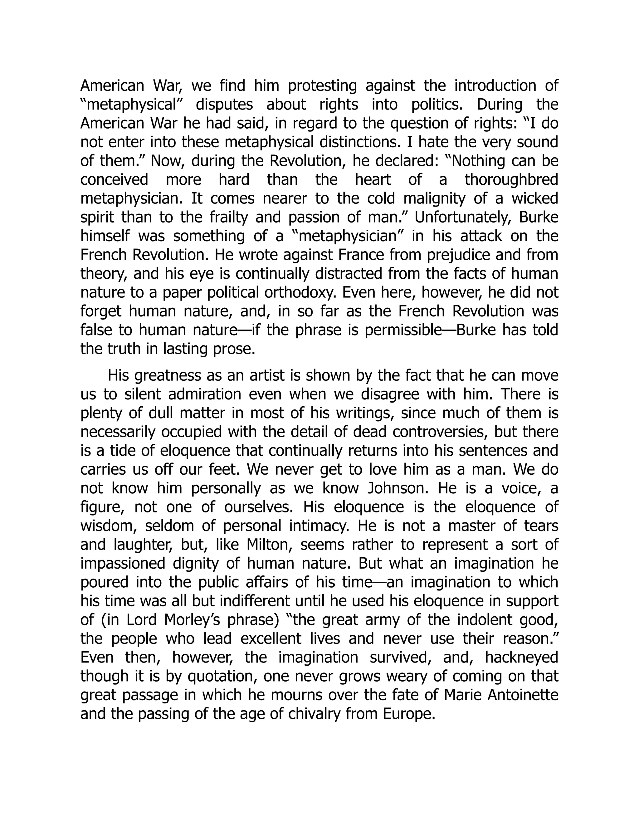 American War, we find him protesting against the introduction of
“metaphysical” disputes about rights into politics. During the
American War he had said, in regard to the question of rights: “I do
not enter into these metaphysical distinctions. I hate the very sound
of them.” Now, during the Revolution, he declared: “Nothing can be
conceived more hard than the heart of a thoroughbred
metaphysician. It comes nearer to the cold malignity of a wicked
spirit than to the frailty and passion of man.” Unfortunately, Burke
himself was something of a “metaphysician” in his attack on the
French Revolution. He wrote against France from prejudice and from
theory, and his eye is continually distracted from the facts of human
nature to a paper political orthodoxy. Even here, however, he did not
forget human nature, and, in so far as the French Revolution was
false to human nature—if the phrase is permissible—Burke has told
the truth in lasting prose.
His greatness as an artist is shown by the fact that he can move
us to silent admiration even when we disagree with him. There is
plenty of dull matter in most of his writings, since much of them is
necessarily occupied with the detail of dead controversies, but there
is a tide of eloquence that continually returns into his sentences and
carries us off our feet. We never get to love him as a man. We do
not know him personally as we know Johnson. He is a voice, a
figure, not one of ourselves. His eloquence is the eloquence of
wisdom, seldom of personal intimacy. He is not a master of tears
and laughter, but, like Milton, seems rather to represent a sort of
impassioned dignity of human nature. But what an imagination he
poured into the public affairs of his time—an imagination to which
his time was all but indifferent until he used his eloquence in support
of (in Lord Morley’s phrase) “the great army of the indolent good,
the people who lead excellent lives and never use their reason.”
Even then, however, the imagination survived, and, hackneyed
though it is by quotation, one never grows weary of coming on that
great passage in which he mourns over the fate of Marie Antoinette
and the passing of the age of chivalry from Europe.
 