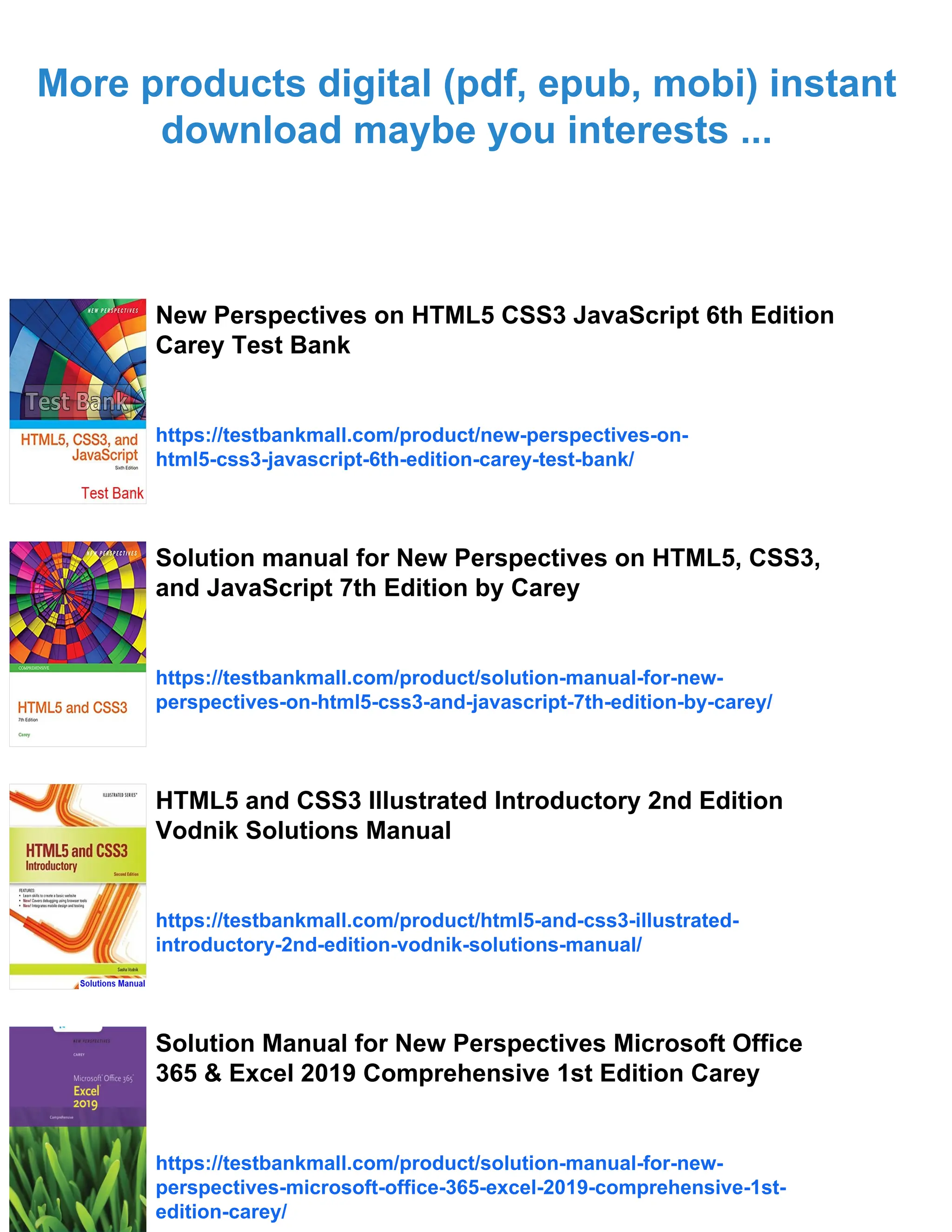 More products digital (pdf, epub, mobi) instant
download maybe you interests ...
New Perspectives on HTML5 CSS3 JavaScript 6th Edition
Carey Test Bank
https://testbankmall.com/product/new-perspectives-on-
html5-css3-javascript-6th-edition-carey-test-bank/
Solution manual for New Perspectives on HTML5, CSS3,
and JavaScript 7th Edition by Carey
https://testbankmall.com/product/solution-manual-for-new-
perspectives-on-html5-css3-and-javascript-7th-edition-by-carey/
HTML5 and CSS3 Illustrated Introductory 2nd Edition
Vodnik Solutions Manual
https://testbankmall.com/product/html5-and-css3-illustrated-
introductory-2nd-edition-vodnik-solutions-manual/
Solution Manual for New Perspectives Microsoft Office
365 & Excel 2019 Comprehensive 1st Edition Carey
https://testbankmall.com/product/solution-manual-for-new-
perspectives-microsoft-office-365-excel-2019-comprehensive-1st-
edition-carey/
 