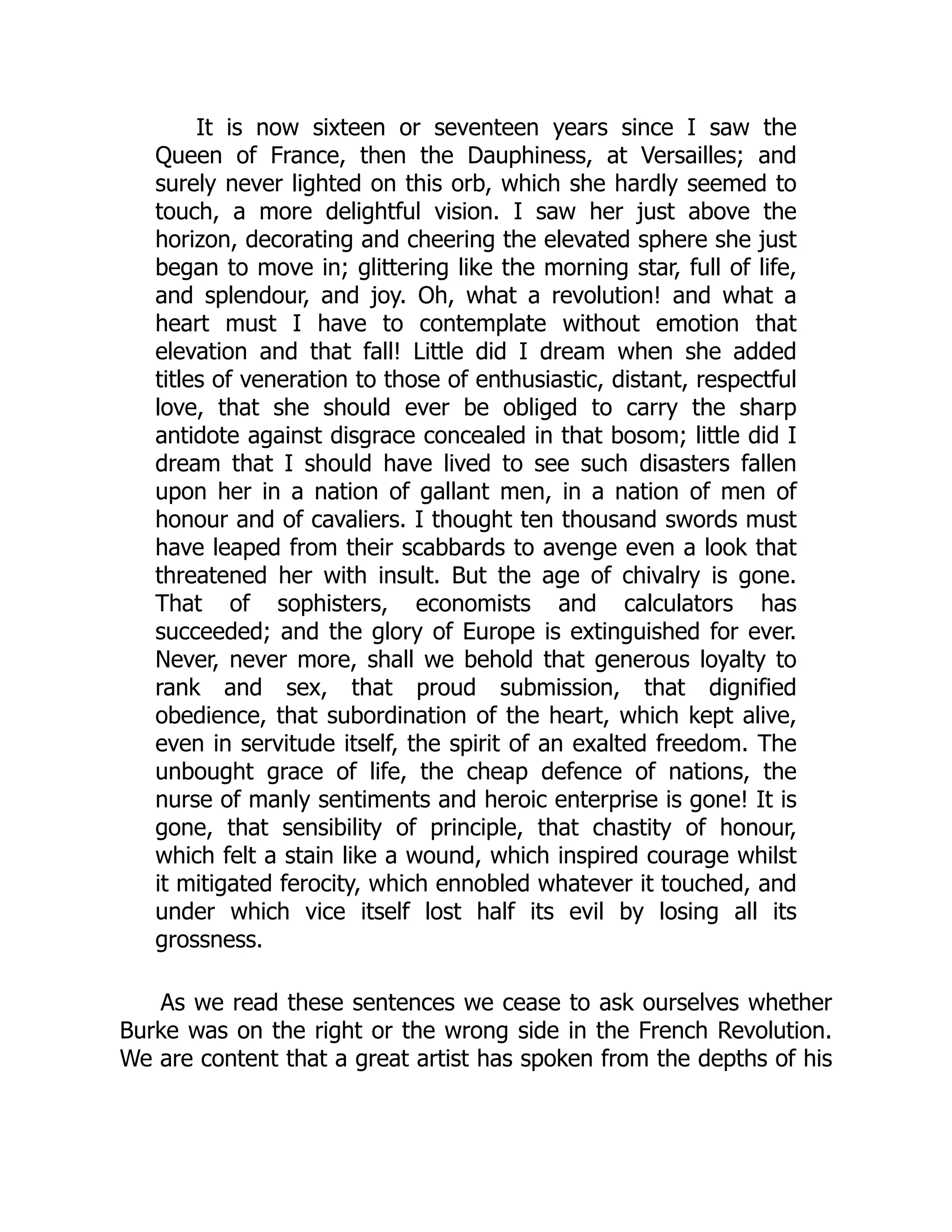 It is now sixteen or seventeen years since I saw the
Queen of France, then the Dauphiness, at Versailles; and
surely never lighted on this orb, which she hardly seemed to
touch, a more delightful vision. I saw her just above the
horizon, decorating and cheering the elevated sphere she just
began to move in; glittering like the morning star, full of life,
and splendour, and joy. Oh, what a revolution! and what a
heart must I have to contemplate without emotion that
elevation and that fall! Little did I dream when she added
titles of veneration to those of enthusiastic, distant, respectful
love, that she should ever be obliged to carry the sharp
antidote against disgrace concealed in that bosom; little did I
dream that I should have lived to see such disasters fallen
upon her in a nation of gallant men, in a nation of men of
honour and of cavaliers. I thought ten thousand swords must
have leaped from their scabbards to avenge even a look that
threatened her with insult. But the age of chivalry is gone.
That of sophisters, economists and calculators has
succeeded; and the glory of Europe is extinguished for ever.
Never, never more, shall we behold that generous loyalty to
rank and sex, that proud submission, that dignified
obedience, that subordination of the heart, which kept alive,
even in servitude itself, the spirit of an exalted freedom. The
unbought grace of life, the cheap defence of nations, the
nurse of manly sentiments and heroic enterprise is gone! It is
gone, that sensibility of principle, that chastity of honour,
which felt a stain like a wound, which inspired courage whilst
it mitigated ferocity, which ennobled whatever it touched, and
under which vice itself lost half its evil by losing all its
grossness.
As we read these sentences we cease to ask ourselves whether
Burke was on the right or the wrong side in the French Revolution.
We are content that a great artist has spoken from the depths of his
 
