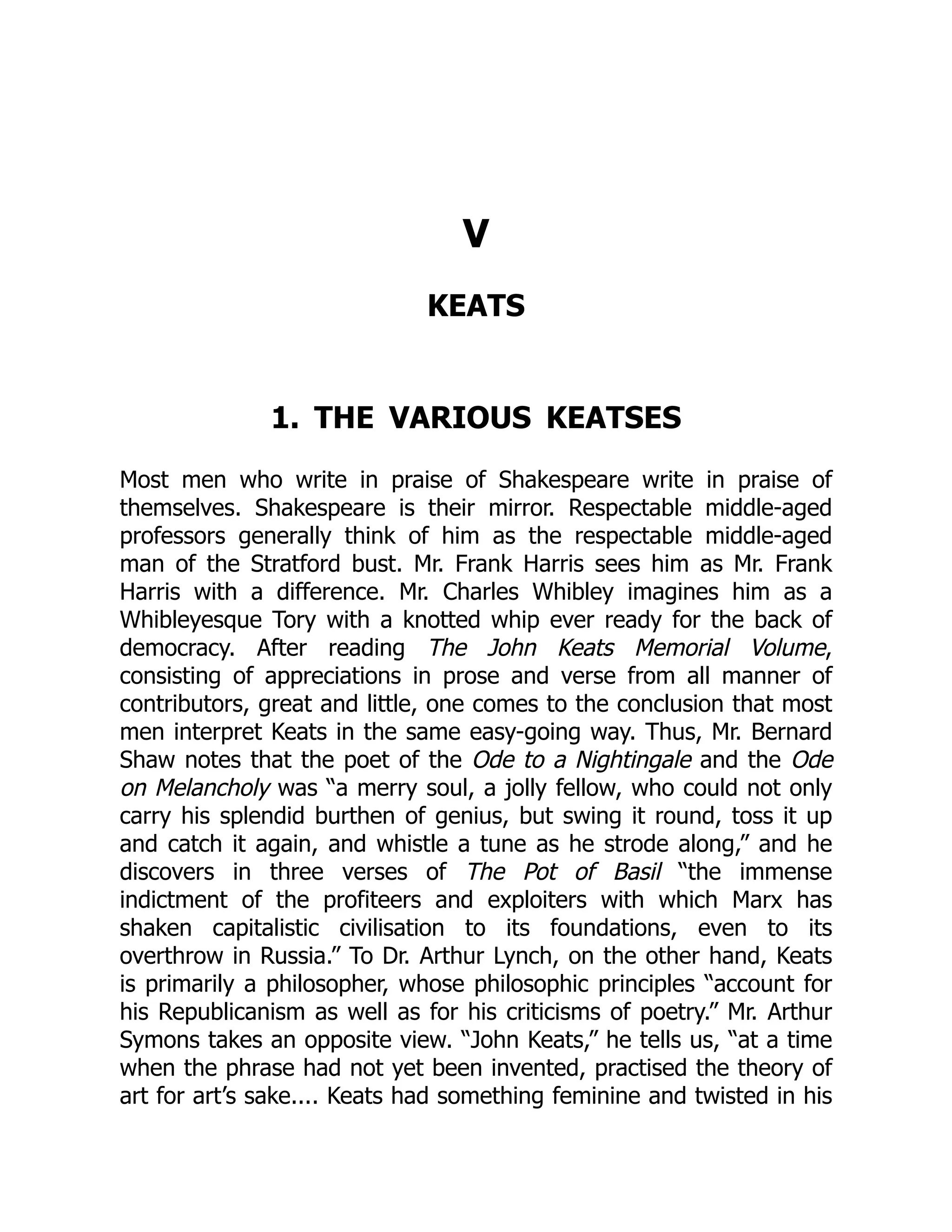 V
KEATS
1. THE VARIOUS KEATSES
Most men who write in praise of Shakespeare write in praise of
themselves. Shakespeare is their mirror. Respectable middle-aged
professors generally think of him as the respectable middle-aged
man of the Stratford bust. Mr. Frank Harris sees him as Mr. Frank
Harris with a difference. Mr. Charles Whibley imagines him as a
Whibleyesque Tory with a knotted whip ever ready for the back of
democracy. After reading The John Keats Memorial Volume,
consisting of appreciations in prose and verse from all manner of
contributors, great and little, one comes to the conclusion that most
men interpret Keats in the same easy-going way. Thus, Mr. Bernard
Shaw notes that the poet of the Ode to a Nightingale and the Ode
on Melancholy was “a merry soul, a jolly fellow, who could not only
carry his splendid burthen of genius, but swing it round, toss it up
and catch it again, and whistle a tune as he strode along,” and he
discovers in three verses of The Pot of Basil “the immense
indictment of the profiteers and exploiters with which Marx has
shaken capitalistic civilisation to its foundations, even to its
overthrow in Russia.” To Dr. Arthur Lynch, on the other hand, Keats
is primarily a philosopher, whose philosophic principles “account for
his Republicanism as well as for his criticisms of poetry.” Mr. Arthur
Symons takes an opposite view. “John Keats,” he tells us, “at a time
when the phrase had not yet been invented, practised the theory of
art for art’s sake.... Keats had something feminine and twisted in his
 