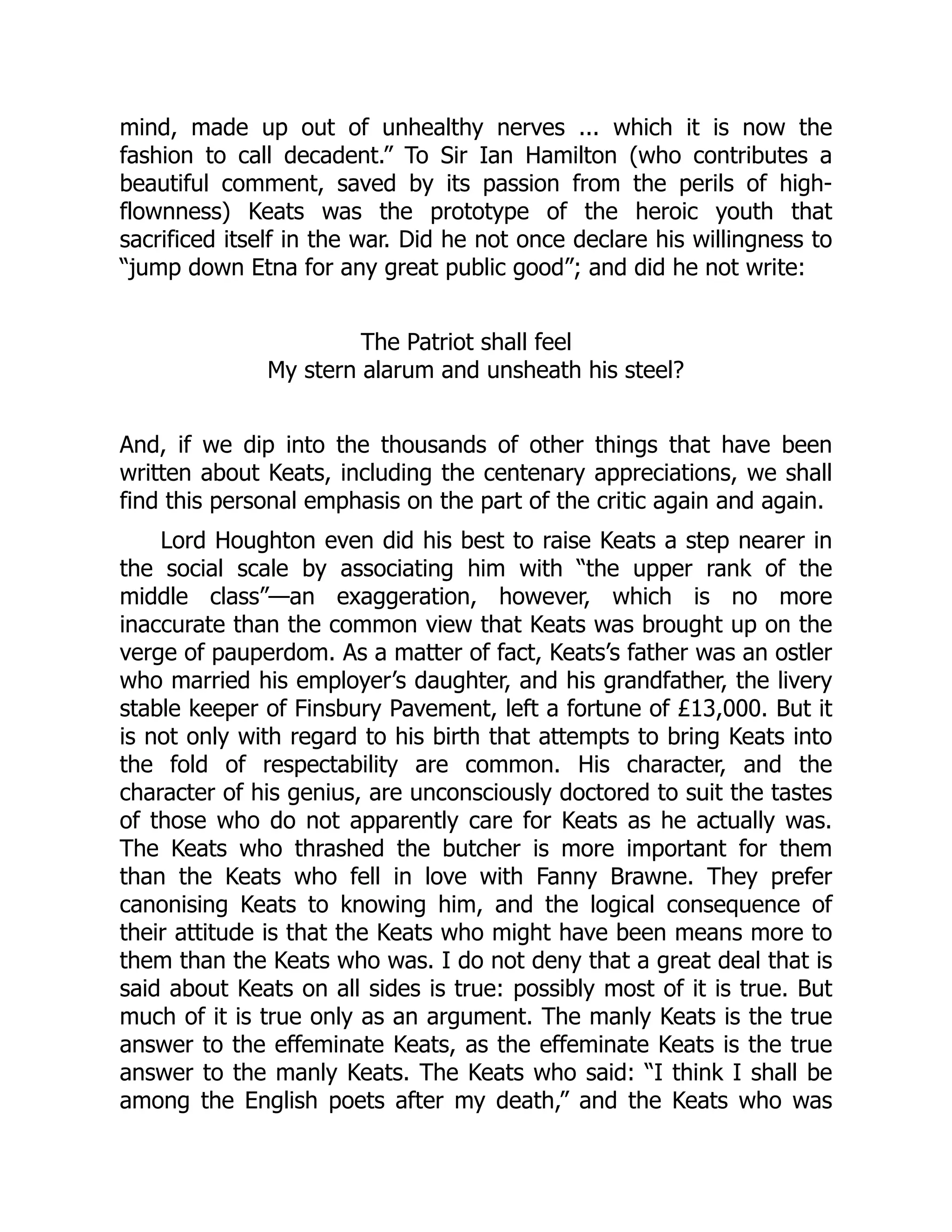 mind, made up out of unhealthy nerves ... which it is now the
fashion to call decadent.” To Sir Ian Hamilton (who contributes a
beautiful comment, saved by its passion from the perils of high-
flownness) Keats was the prototype of the heroic youth that
sacrificed itself in the war. Did he not once declare his willingness to
“jump down Etna for any great public good”; and did he not write:
The Patriot shall feel
My stern alarum and unsheath his steel?
And, if we dip into the thousands of other things that have been
written about Keats, including the centenary appreciations, we shall
find this personal emphasis on the part of the critic again and again.
Lord Houghton even did his best to raise Keats a step nearer in
the social scale by associating him with “the upper rank of the
middle class”—an exaggeration, however, which is no more
inaccurate than the common view that Keats was brought up on the
verge of pauperdom. As a matter of fact, Keats’s father was an ostler
who married his employer’s daughter, and his grandfather, the livery
stable keeper of Finsbury Pavement, left a fortune of £13,000. But it
is not only with regard to his birth that attempts to bring Keats into
the fold of respectability are common. His character, and the
character of his genius, are unconsciously doctored to suit the tastes
of those who do not apparently care for Keats as he actually was.
The Keats who thrashed the butcher is more important for them
than the Keats who fell in love with Fanny Brawne. They prefer
canonising Keats to knowing him, and the logical consequence of
their attitude is that the Keats who might have been means more to
them than the Keats who was. I do not deny that a great deal that is
said about Keats on all sides is true: possibly most of it is true. But
much of it is true only as an argument. The manly Keats is the true
answer to the effeminate Keats, as the effeminate Keats is the true
answer to the manly Keats. The Keats who said: “I think I shall be
among the English poets after my death,” and the Keats who was
 
