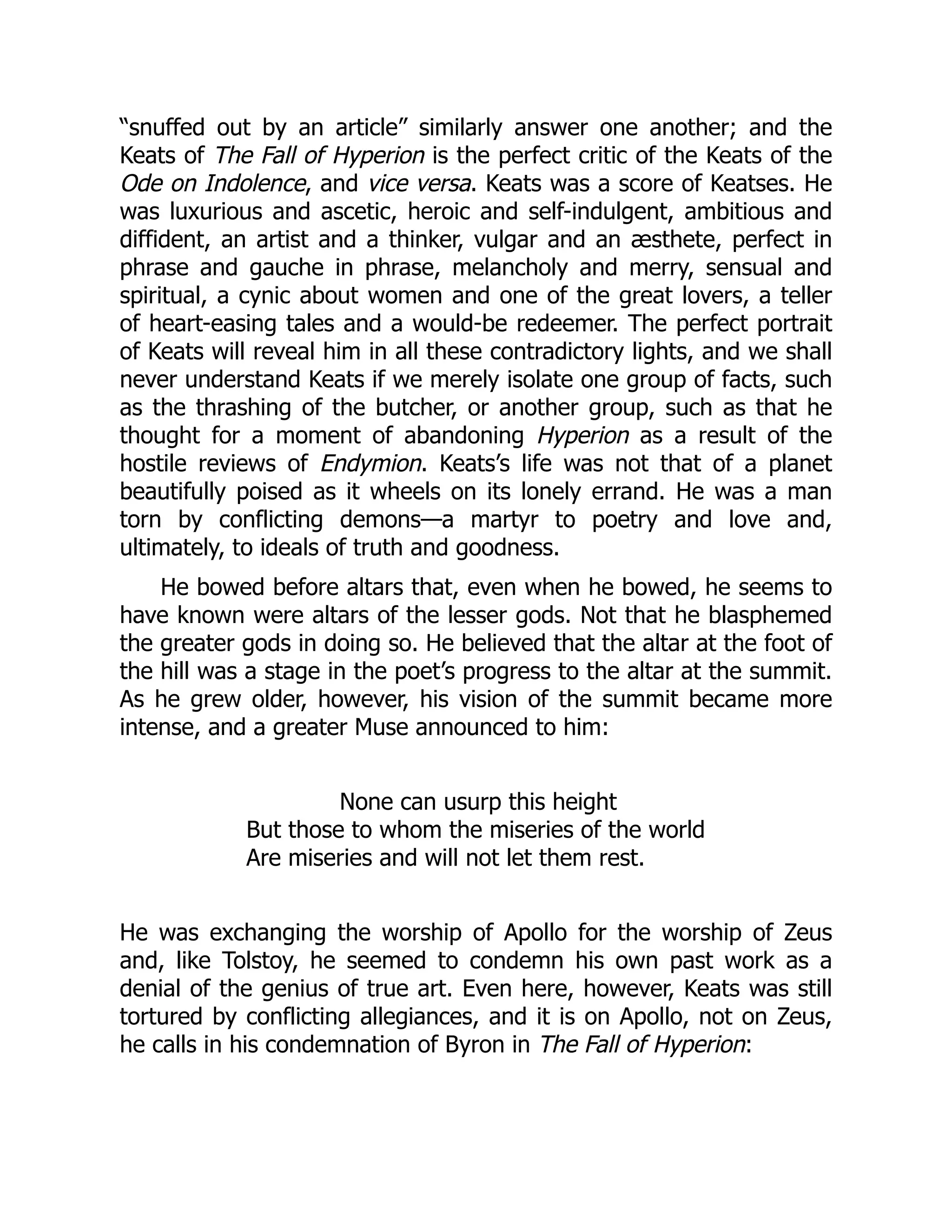 “snuffed out by an article” similarly answer one another; and the
Keats of The Fall of Hyperion is the perfect critic of the Keats of the
Ode on Indolence, and vice versa. Keats was a score of Keatses. He
was luxurious and ascetic, heroic and self-indulgent, ambitious and
diffident, an artist and a thinker, vulgar and an æsthete, perfect in
phrase and gauche in phrase, melancholy and merry, sensual and
spiritual, a cynic about women and one of the great lovers, a teller
of heart-easing tales and a would-be redeemer. The perfect portrait
of Keats will reveal him in all these contradictory lights, and we shall
never understand Keats if we merely isolate one group of facts, such
as the thrashing of the butcher, or another group, such as that he
thought for a moment of abandoning Hyperion as a result of the
hostile reviews of Endymion. Keats’s life was not that of a planet
beautifully poised as it wheels on its lonely errand. He was a man
torn by conflicting demons—a martyr to poetry and love and,
ultimately, to ideals of truth and goodness.
He bowed before altars that, even when he bowed, he seems to
have known were altars of the lesser gods. Not that he blasphemed
the greater gods in doing so. He believed that the altar at the foot of
the hill was a stage in the poet’s progress to the altar at the summit.
As he grew older, however, his vision of the summit became more
intense, and a greater Muse announced to him:
None can usurp this height
But those to whom the miseries of the world
Are miseries and will not let them rest.
He was exchanging the worship of Apollo for the worship of Zeus
and, like Tolstoy, he seemed to condemn his own past work as a
denial of the genius of true art. Even here, however, Keats was still
tortured by conflicting allegiances, and it is on Apollo, not on Zeus,
he calls in his condemnation of Byron in The Fall of Hyperion:
 