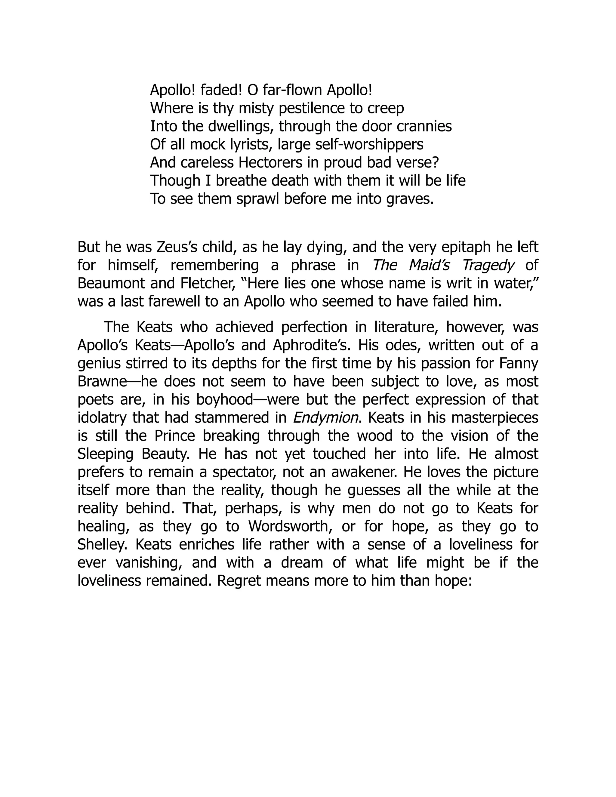 Apollo! faded! O far-flown Apollo!
Where is thy misty pestilence to creep
Into the dwellings, through the door crannies
Of all mock lyrists, large self-worshippers
And careless Hectorers in proud bad verse?
Though I breathe death with them it will be life
To see them sprawl before me into graves.
But he was Zeus’s child, as he lay dying, and the very epitaph he left
for himself, remembering a phrase in The Maid’s Tragedy of
Beaumont and Fletcher, “Here lies one whose name is writ in water,”
was a last farewell to an Apollo who seemed to have failed him.
The Keats who achieved perfection in literature, however, was
Apollo’s Keats—Apollo’s and Aphrodite’s. His odes, written out of a
genius stirred to its depths for the first time by his passion for Fanny
Brawne—he does not seem to have been subject to love, as most
poets are, in his boyhood—were but the perfect expression of that
idolatry that had stammered in Endymion. Keats in his masterpieces
is still the Prince breaking through the wood to the vision of the
Sleeping Beauty. He has not yet touched her into life. He almost
prefers to remain a spectator, not an awakener. He loves the picture
itself more than the reality, though he guesses all the while at the
reality behind. That, perhaps, is why men do not go to Keats for
healing, as they go to Wordsworth, or for hope, as they go to
Shelley. Keats enriches life rather with a sense of a loveliness for
ever vanishing, and with a dream of what life might be if the
loveliness remained. Regret means more to him than hope:
 