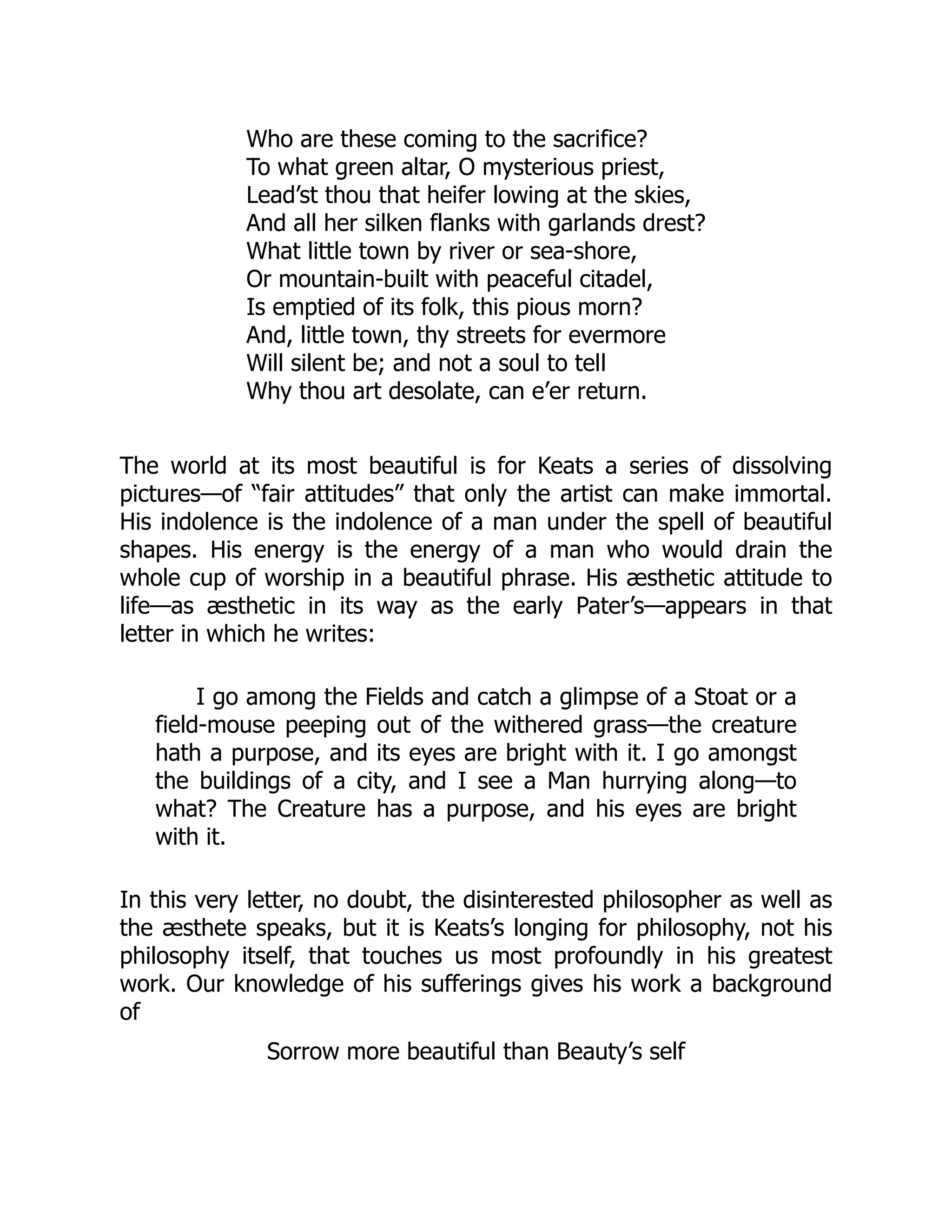 Who are these coming to the sacrifice?
To what green altar, O mysterious priest,
Lead’st thou that heifer lowing at the skies,
And all her silken flanks with garlands drest?
What little town by river or sea-shore,
Or mountain-built with peaceful citadel,
Is emptied of its folk, this pious morn?
And, little town, thy streets for evermore
Will silent be; and not a soul to tell
Why thou art desolate, can e’er return.
The world at its most beautiful is for Keats a series of dissolving
pictures—of “fair attitudes” that only the artist can make immortal.
His indolence is the indolence of a man under the spell of beautiful
shapes. His energy is the energy of a man who would drain the
whole cup of worship in a beautiful phrase. His æsthetic attitude to
life—as æsthetic in its way as the early Pater’s—appears in that
letter in which he writes:
I go among the Fields and catch a glimpse of a Stoat or a
field-mouse peeping out of the withered grass—the creature
hath a purpose, and its eyes are bright with it. I go amongst
the buildings of a city, and I see a Man hurrying along—to
what? The Creature has a purpose, and his eyes are bright
with it.
In this very letter, no doubt, the disinterested philosopher as well as
the æsthete speaks, but it is Keats’s longing for philosophy, not his
philosophy itself, that touches us most profoundly in his greatest
work. Our knowledge of his sufferings gives his work a background
of
Sorrow more beautiful than Beauty’s self
 
