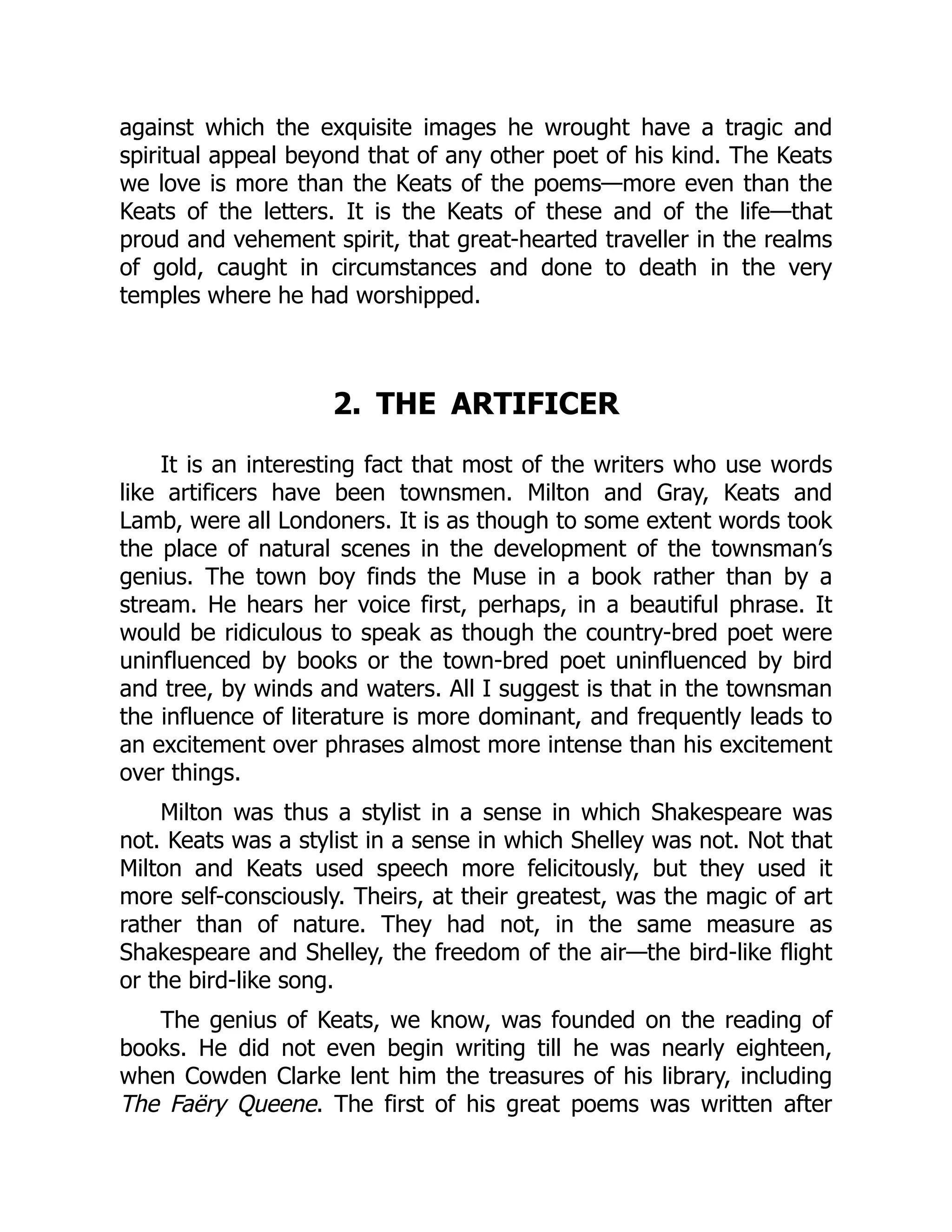 against which the exquisite images he wrought have a tragic and
spiritual appeal beyond that of any other poet of his kind. The Keats
we love is more than the Keats of the poems—more even than the
Keats of the letters. It is the Keats of these and of the life—that
proud and vehement spirit, that great-hearted traveller in the realms
of gold, caught in circumstances and done to death in the very
temples where he had worshipped.
2. THE ARTIFICER
It is an interesting fact that most of the writers who use words
like artificers have been townsmen. Milton and Gray, Keats and
Lamb, were all Londoners. It is as though to some extent words took
the place of natural scenes in the development of the townsman’s
genius. The town boy finds the Muse in a book rather than by a
stream. He hears her voice first, perhaps, in a beautiful phrase. It
would be ridiculous to speak as though the country-bred poet were
uninfluenced by books or the town-bred poet uninfluenced by bird
and tree, by winds and waters. All I suggest is that in the townsman
the influence of literature is more dominant, and frequently leads to
an excitement over phrases almost more intense than his excitement
over things.
Milton was thus a stylist in a sense in which Shakespeare was
not. Keats was a stylist in a sense in which Shelley was not. Not that
Milton and Keats used speech more felicitously, but they used it
more self-consciously. Theirs, at their greatest, was the magic of art
rather than of nature. They had not, in the same measure as
Shakespeare and Shelley, the freedom of the air—the bird-like flight
or the bird-like song.
The genius of Keats, we know, was founded on the reading of
books. He did not even begin writing till he was nearly eighteen,
when Cowden Clarke lent him the treasures of his library, including
The Faëry Queene. The first of his great poems was written after
 