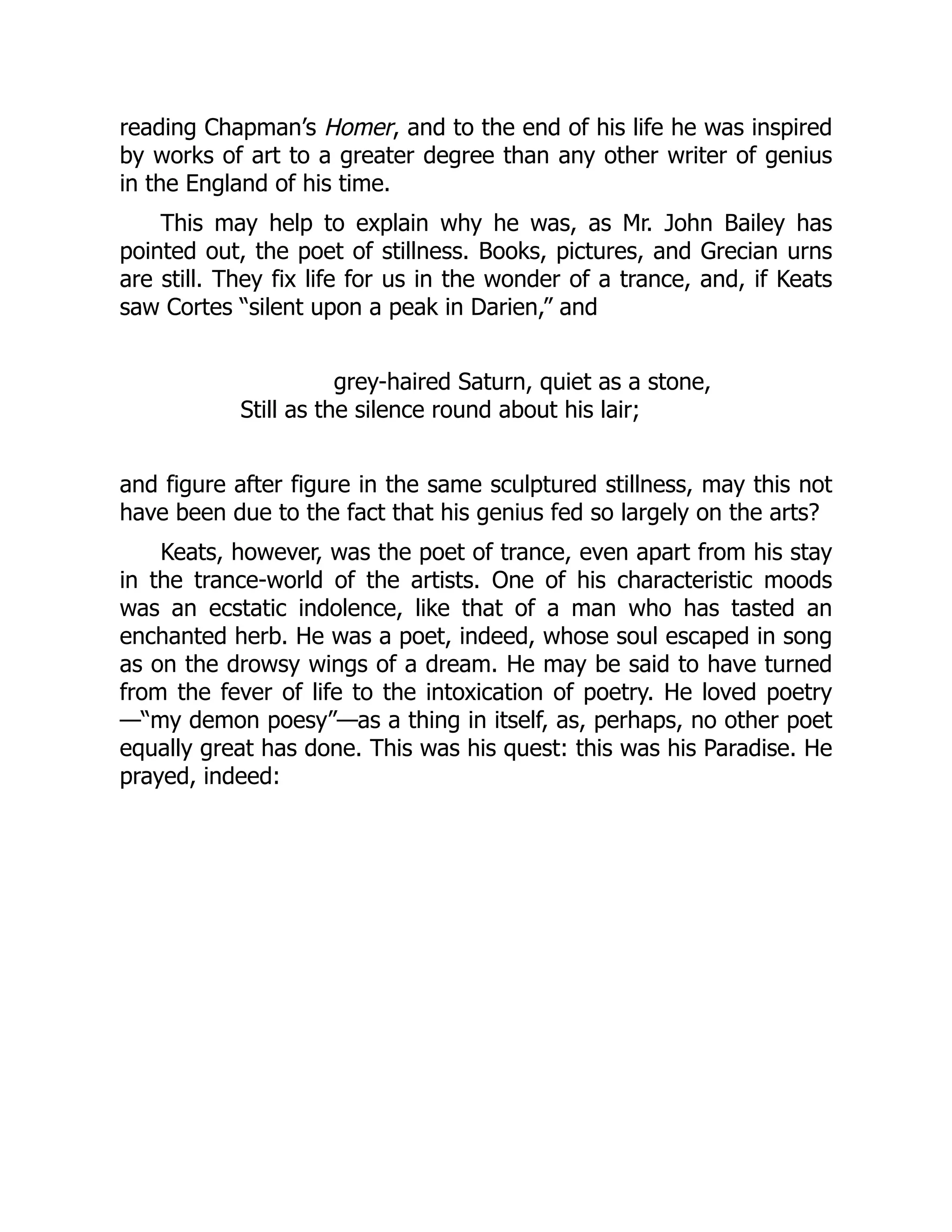reading Chapman’s Homer, and to the end of his life he was inspired
by works of art to a greater degree than any other writer of genius
in the England of his time.
This may help to explain why he was, as Mr. John Bailey has
pointed out, the poet of stillness. Books, pictures, and Grecian urns
are still. They fix life for us in the wonder of a trance, and, if Keats
saw Cortes “silent upon a peak in Darien,” and
grey-haired Saturn, quiet as a stone,
Still as the silence round about his lair;
and figure after figure in the same sculptured stillness, may this not
have been due to the fact that his genius fed so largely on the arts?
Keats, however, was the poet of trance, even apart from his stay
in the trance-world of the artists. One of his characteristic moods
was an ecstatic indolence, like that of a man who has tasted an
enchanted herb. He was a poet, indeed, whose soul escaped in song
as on the drowsy wings of a dream. He may be said to have turned
from the fever of life to the intoxication of poetry. He loved poetry
—“my demon poesy”—as a thing in itself, as, perhaps, no other poet
equally great has done. This was his quest: this was his Paradise. He
prayed, indeed:
 
