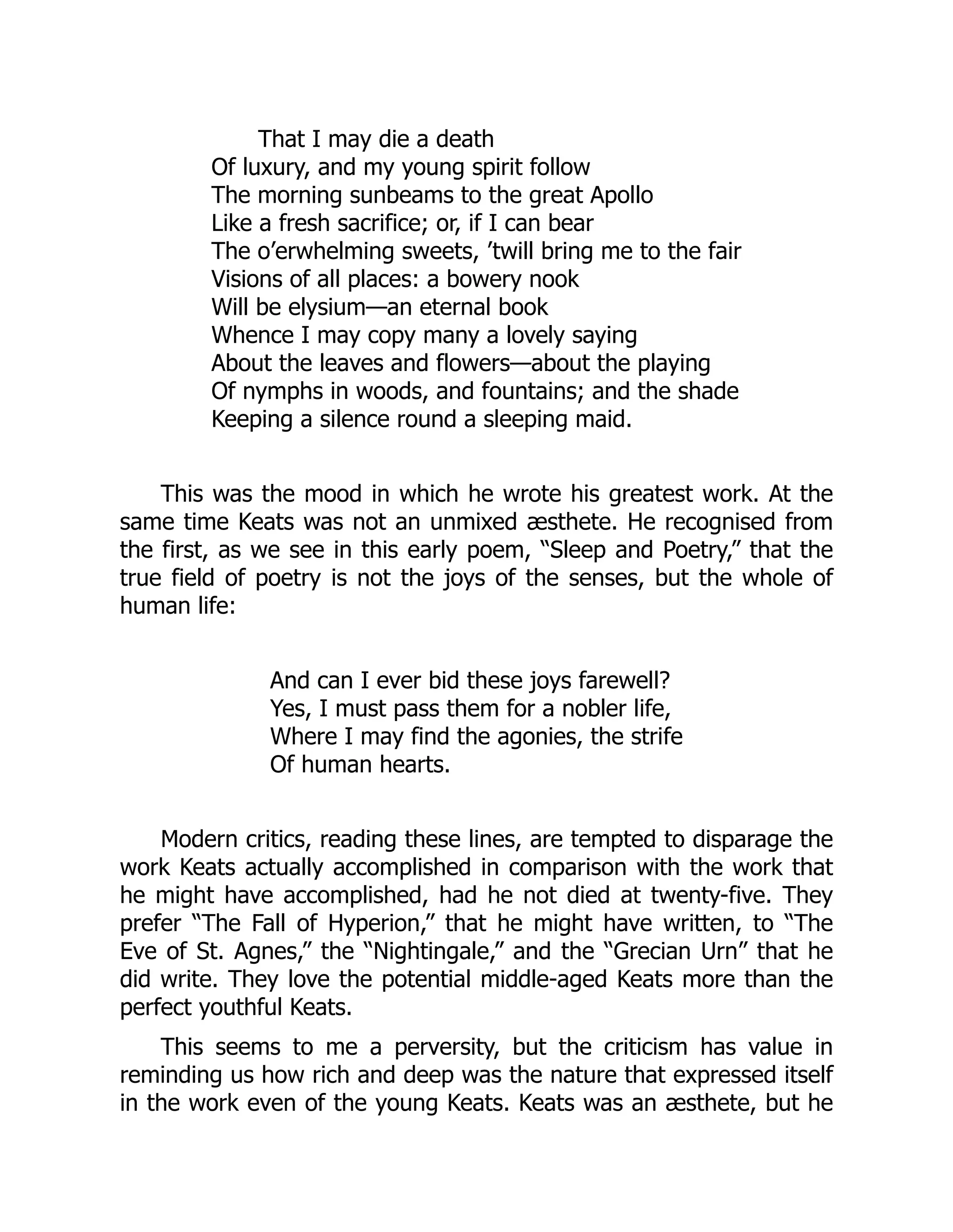 That I may die a death
Of luxury, and my young spirit follow
The morning sunbeams to the great Apollo
Like a fresh sacrifice; or, if I can bear
The o’erwhelming sweets, ’twill bring me to the fair
Visions of all places: a bowery nook
Will be elysium—an eternal book
Whence I may copy many a lovely saying
About the leaves and flowers—about the playing
Of nymphs in woods, and fountains; and the shade
Keeping a silence round a sleeping maid.
This was the mood in which he wrote his greatest work. At the
same time Keats was not an unmixed æsthete. He recognised from
the first, as we see in this early poem, “Sleep and Poetry,” that the
true field of poetry is not the joys of the senses, but the whole of
human life:
And can I ever bid these joys farewell?
Yes, I must pass them for a nobler life,
Where I may find the agonies, the strife
Of human hearts.
Modern critics, reading these lines, are tempted to disparage the
work Keats actually accomplished in comparison with the work that
he might have accomplished, had he not died at twenty-five. They
prefer “The Fall of Hyperion,” that he might have written, to “The
Eve of St. Agnes,” the “Nightingale,” and the “Grecian Urn” that he
did write. They love the potential middle-aged Keats more than the
perfect youthful Keats.
This seems to me a perversity, but the criticism has value in
reminding us how rich and deep was the nature that expressed itself
in the work even of the young Keats. Keats was an æsthete, but he
 