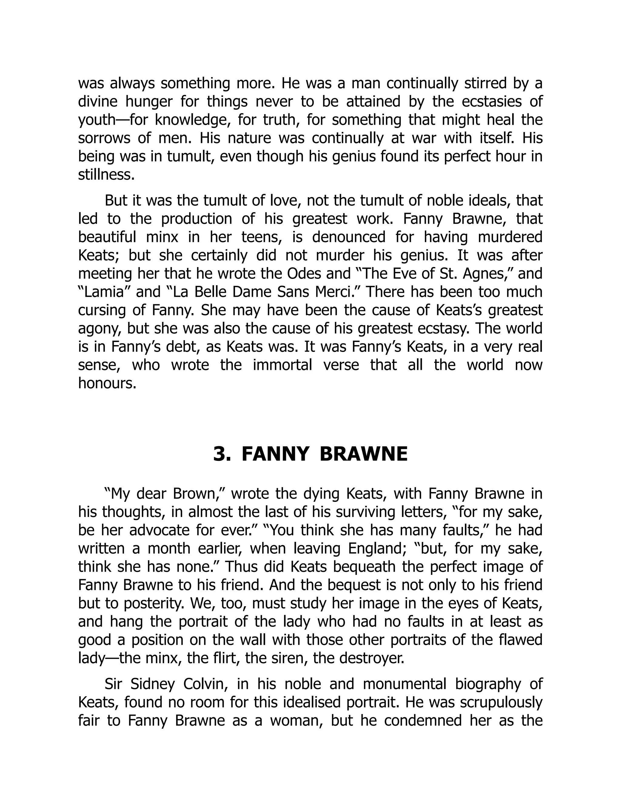 was always something more. He was a man continually stirred by a
divine hunger for things never to be attained by the ecstasies of
youth—for knowledge, for truth, for something that might heal the
sorrows of men. His nature was continually at war with itself. His
being was in tumult, even though his genius found its perfect hour in
stillness.
But it was the tumult of love, not the tumult of noble ideals, that
led to the production of his greatest work. Fanny Brawne, that
beautiful minx in her teens, is denounced for having murdered
Keats; but she certainly did not murder his genius. It was after
meeting her that he wrote the Odes and “The Eve of St. Agnes,” and
“Lamia” and “La Belle Dame Sans Merci.” There has been too much
cursing of Fanny. She may have been the cause of Keats’s greatest
agony, but she was also the cause of his greatest ecstasy. The world
is in Fanny’s debt, as Keats was. It was Fanny’s Keats, in a very real
sense, who wrote the immortal verse that all the world now
honours.
3. FANNY BRAWNE
“My dear Brown,” wrote the dying Keats, with Fanny Brawne in
his thoughts, in almost the last of his surviving letters, “for my sake,
be her advocate for ever.” “You think she has many faults,” he had
written a month earlier, when leaving England; “but, for my sake,
think she has none.” Thus did Keats bequeath the perfect image of
Fanny Brawne to his friend. And the bequest is not only to his friend
but to posterity. We, too, must study her image in the eyes of Keats,
and hang the portrait of the lady who had no faults in at least as
good a position on the wall with those other portraits of the flawed
lady—the minx, the flirt, the siren, the destroyer.
Sir Sidney Colvin, in his noble and monumental biography of
Keats, found no room for this idealised portrait. He was scrupulously
fair to Fanny Brawne as a woman, but he condemned her as the
 