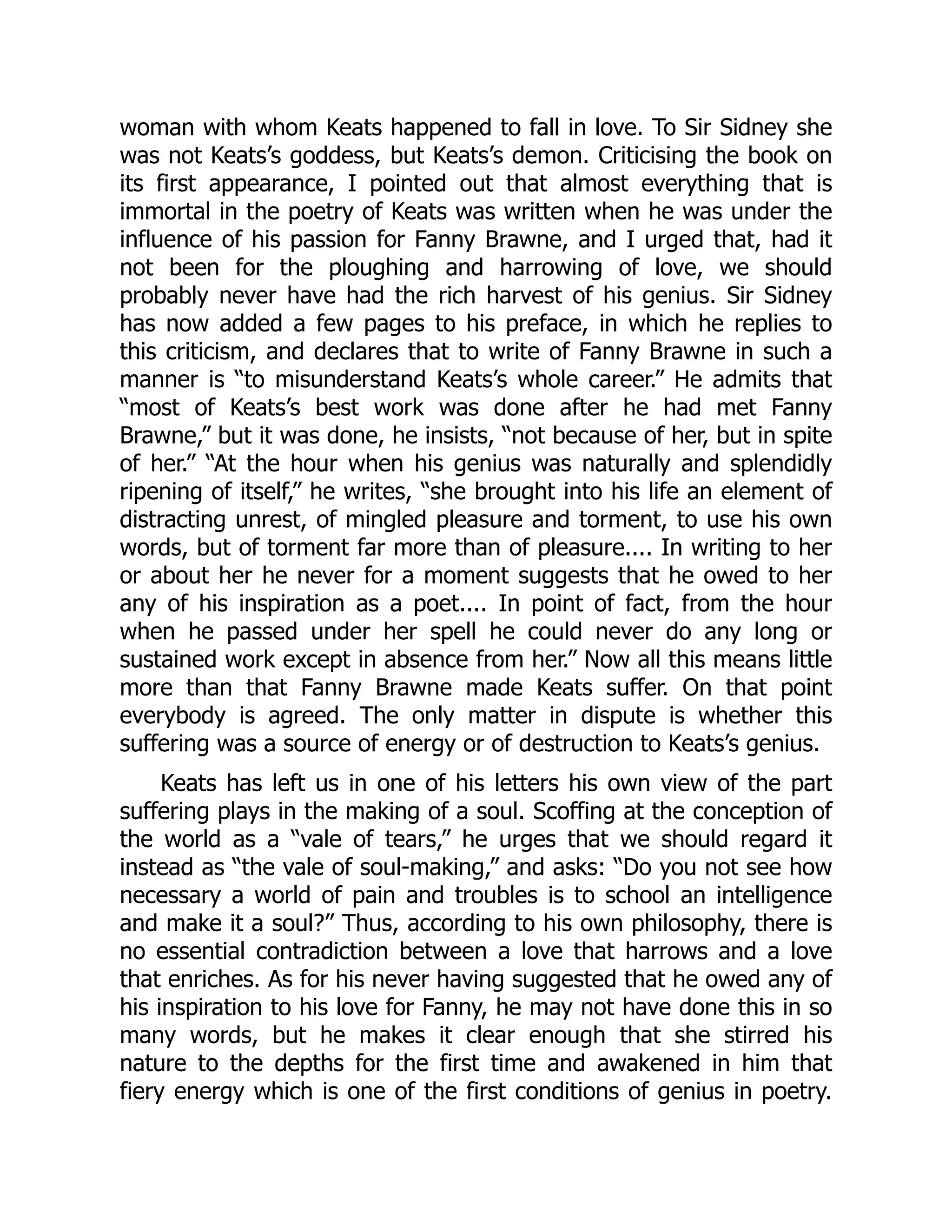 woman with whom Keats happened to fall in love. To Sir Sidney she
was not Keats’s goddess, but Keats’s demon. Criticising the book on
its first appearance, I pointed out that almost everything that is
immortal in the poetry of Keats was written when he was under the
influence of his passion for Fanny Brawne, and I urged that, had it
not been for the ploughing and harrowing of love, we should
probably never have had the rich harvest of his genius. Sir Sidney
has now added a few pages to his preface, in which he replies to
this criticism, and declares that to write of Fanny Brawne in such a
manner is “to misunderstand Keats’s whole career.” He admits that
“most of Keats’s best work was done after he had met Fanny
Brawne,” but it was done, he insists, “not because of her, but in spite
of her.” “At the hour when his genius was naturally and splendidly
ripening of itself,” he writes, “she brought into his life an element of
distracting unrest, of mingled pleasure and torment, to use his own
words, but of torment far more than of pleasure.... In writing to her
or about her he never for a moment suggests that he owed to her
any of his inspiration as a poet.... In point of fact, from the hour
when he passed under her spell he could never do any long or
sustained work except in absence from her.” Now all this means little
more than that Fanny Brawne made Keats suffer. On that point
everybody is agreed. The only matter in dispute is whether this
suffering was a source of energy or of destruction to Keats’s genius.
Keats has left us in one of his letters his own view of the part
suffering plays in the making of a soul. Scoffing at the conception of
the world as a “vale of tears,” he urges that we should regard it
instead as “the vale of soul-making,” and asks: “Do you not see how
necessary a world of pain and troubles is to school an intelligence
and make it a soul?” Thus, according to his own philosophy, there is
no essential contradiction between a love that harrows and a love
that enriches. As for his never having suggested that he owed any of
his inspiration to his love for Fanny, he may not have done this in so
many words, but he makes it clear enough that she stirred his
nature to the depths for the first time and awakened in him that
fiery energy which is one of the first conditions of genius in poetry.
 