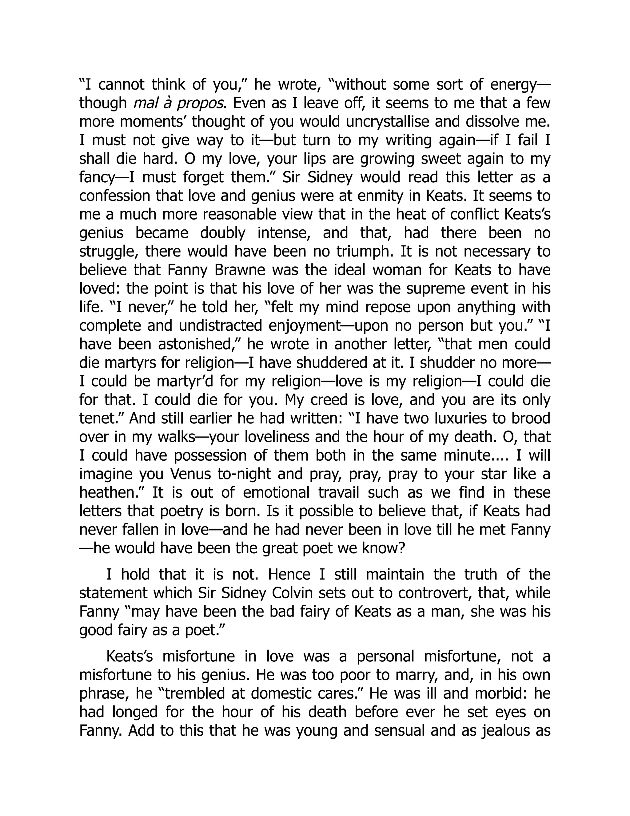 “I cannot think of you,” he wrote, “without some sort of energy—
though mal à propos. Even as I leave off, it seems to me that a few
more moments’ thought of you would uncrystallise and dissolve me.
I must not give way to it—but turn to my writing again—if I fail I
shall die hard. O my love, your lips are growing sweet again to my
fancy—I must forget them.” Sir Sidney would read this letter as a
confession that love and genius were at enmity in Keats. It seems to
me a much more reasonable view that in the heat of conflict Keats’s
genius became doubly intense, and that, had there been no
struggle, there would have been no triumph. It is not necessary to
believe that Fanny Brawne was the ideal woman for Keats to have
loved: the point is that his love of her was the supreme event in his
life. “I never,” he told her, “felt my mind repose upon anything with
complete and undistracted enjoyment—upon no person but you.” “I
have been astonished,” he wrote in another letter, “that men could
die martyrs for religion—I have shuddered at it. I shudder no more—
I could be martyr’d for my religion—love is my religion—I could die
for that. I could die for you. My creed is love, and you are its only
tenet.” And still earlier he had written: “I have two luxuries to brood
over in my walks—your loveliness and the hour of my death. O, that
I could have possession of them both in the same minute.... I will
imagine you Venus to-night and pray, pray, pray to your star like a
heathen.” It is out of emotional travail such as we find in these
letters that poetry is born. Is it possible to believe that, if Keats had
never fallen in love—and he had never been in love till he met Fanny
—he would have been the great poet we know?
I hold that it is not. Hence I still maintain the truth of the
statement which Sir Sidney Colvin sets out to controvert, that, while
Fanny “may have been the bad fairy of Keats as a man, she was his
good fairy as a poet.”
Keats’s misfortune in love was a personal misfortune, not a
misfortune to his genius. He was too poor to marry, and, in his own
phrase, he “trembled at domestic cares.” He was ill and morbid: he
had longed for the hour of his death before ever he set eyes on
Fanny. Add to this that he was young and sensual and as jealous as
 