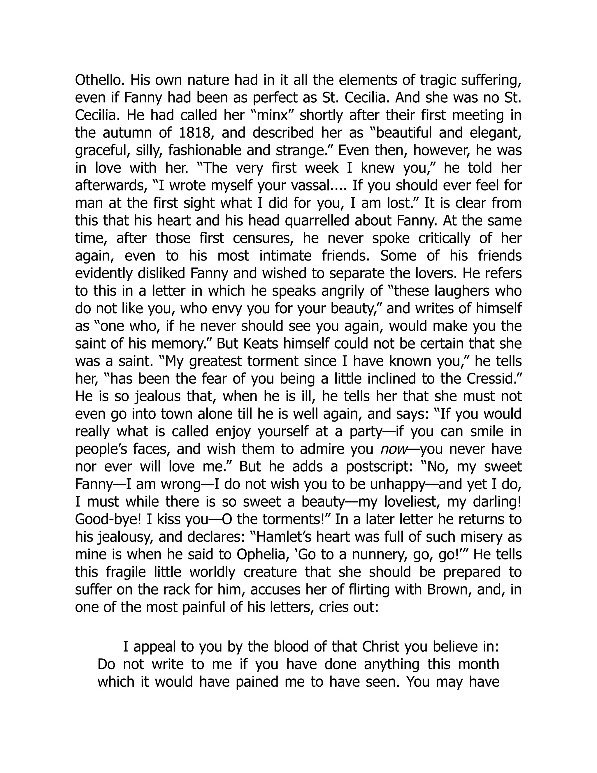 Othello. His own nature had in it all the elements of tragic suffering,
even if Fanny had been as perfect as St. Cecilia. And she was no St.
Cecilia. He had called her “minx” shortly after their first meeting in
the autumn of 1818, and described her as “beautiful and elegant,
graceful, silly, fashionable and strange.” Even then, however, he was
in love with her. “The very first week I knew you,” he told her
afterwards, “I wrote myself your vassal.... If you should ever feel for
man at the first sight what I did for you, I am lost.” It is clear from
this that his heart and his head quarrelled about Fanny. At the same
time, after those first censures, he never spoke critically of her
again, even to his most intimate friends. Some of his friends
evidently disliked Fanny and wished to separate the lovers. He refers
to this in a letter in which he speaks angrily of “these laughers who
do not like you, who envy you for your beauty,” and writes of himself
as “one who, if he never should see you again, would make you the
saint of his memory.” But Keats himself could not be certain that she
was a saint. “My greatest torment since I have known you,” he tells
her, “has been the fear of you being a little inclined to the Cressid.”
He is so jealous that, when he is ill, he tells her that she must not
even go into town alone till he is well again, and says: “If you would
really what is called enjoy yourself at a party—if you can smile in
people’s faces, and wish them to admire you now—you never have
nor ever will love me.” But he adds a postscript: “No, my sweet
Fanny—I am wrong—I do not wish you to be unhappy—and yet I do,
I must while there is so sweet a beauty—my loveliest, my darling!
Good-bye! I kiss you—O the torments!” In a later letter he returns to
his jealousy, and declares: “Hamlet’s heart was full of such misery as
mine is when he said to Ophelia, ‘Go to a nunnery, go, go!’” He tells
this fragile little worldly creature that she should be prepared to
suffer on the rack for him, accuses her of flirting with Brown, and, in
one of the most painful of his letters, cries out:
I appeal to you by the blood of that Christ you believe in:
Do not write to me if you have done anything this month
which it would have pained me to have seen. You may have
 