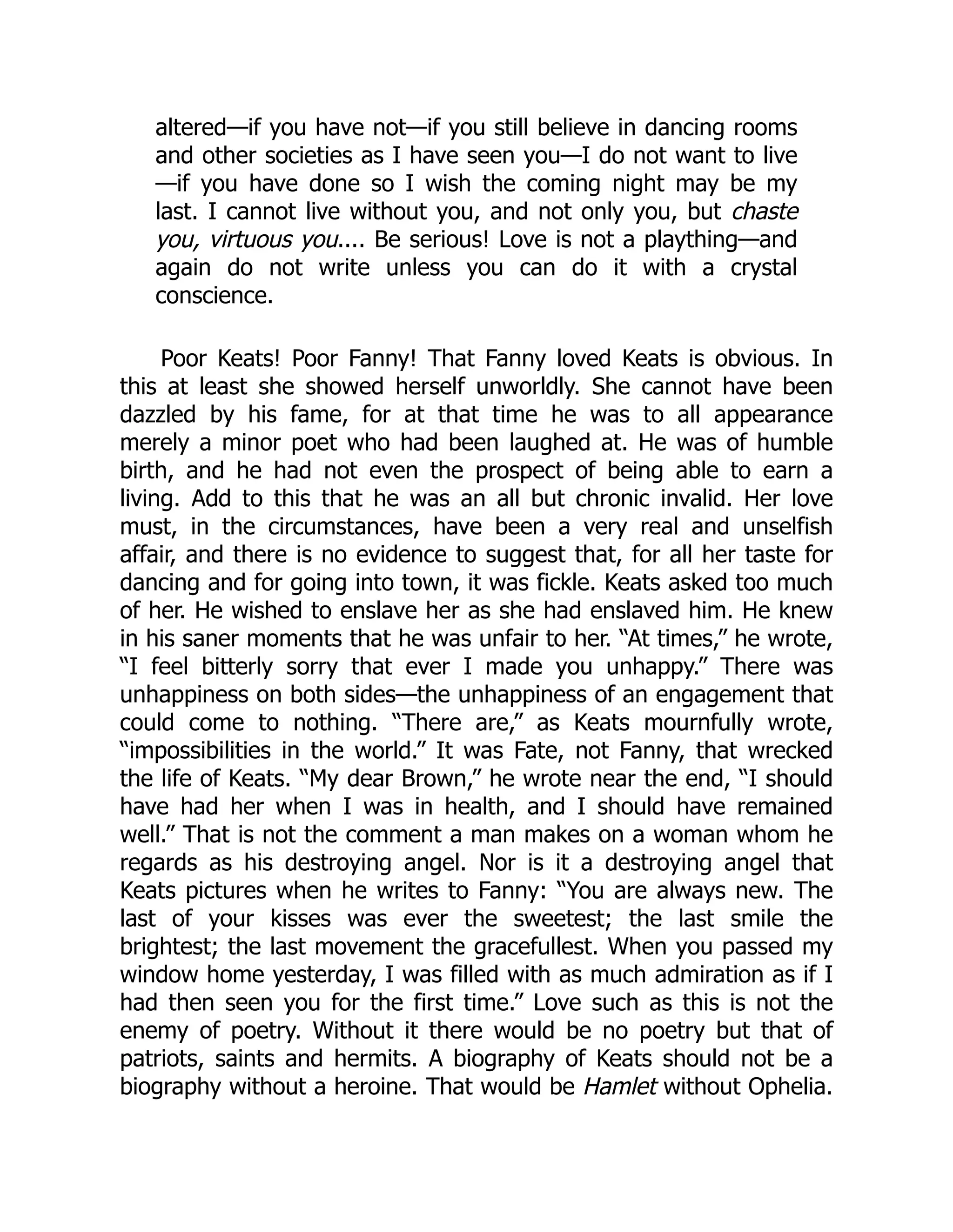 altered—if you have not—if you still believe in dancing rooms
and other societies as I have seen you—I do not want to live
—if you have done so I wish the coming night may be my
last. I cannot live without you, and not only you, but chaste
you, virtuous you.... Be serious! Love is not a plaything—and
again do not write unless you can do it with a crystal
conscience.
Poor Keats! Poor Fanny! That Fanny loved Keats is obvious. In
this at least she showed herself unworldly. She cannot have been
dazzled by his fame, for at that time he was to all appearance
merely a minor poet who had been laughed at. He was of humble
birth, and he had not even the prospect of being able to earn a
living. Add to this that he was an all but chronic invalid. Her love
must, in the circumstances, have been a very real and unselfish
affair, and there is no evidence to suggest that, for all her taste for
dancing and for going into town, it was fickle. Keats asked too much
of her. He wished to enslave her as she had enslaved him. He knew
in his saner moments that he was unfair to her. “At times,” he wrote,
“I feel bitterly sorry that ever I made you unhappy.” There was
unhappiness on both sides—the unhappiness of an engagement that
could come to nothing. “There are,” as Keats mournfully wrote,
“impossibilities in the world.” It was Fate, not Fanny, that wrecked
the life of Keats. “My dear Brown,” he wrote near the end, “I should
have had her when I was in health, and I should have remained
well.” That is not the comment a man makes on a woman whom he
regards as his destroying angel. Nor is it a destroying angel that
Keats pictures when he writes to Fanny: “You are always new. The
last of your kisses was ever the sweetest; the last smile the
brightest; the last movement the gracefullest. When you passed my
window home yesterday, I was filled with as much admiration as if I
had then seen you for the first time.” Love such as this is not the
enemy of poetry. Without it there would be no poetry but that of
patriots, saints and hermits. A biography of Keats should not be a
biography without a heroine. That would be Hamlet without Ophelia.
 