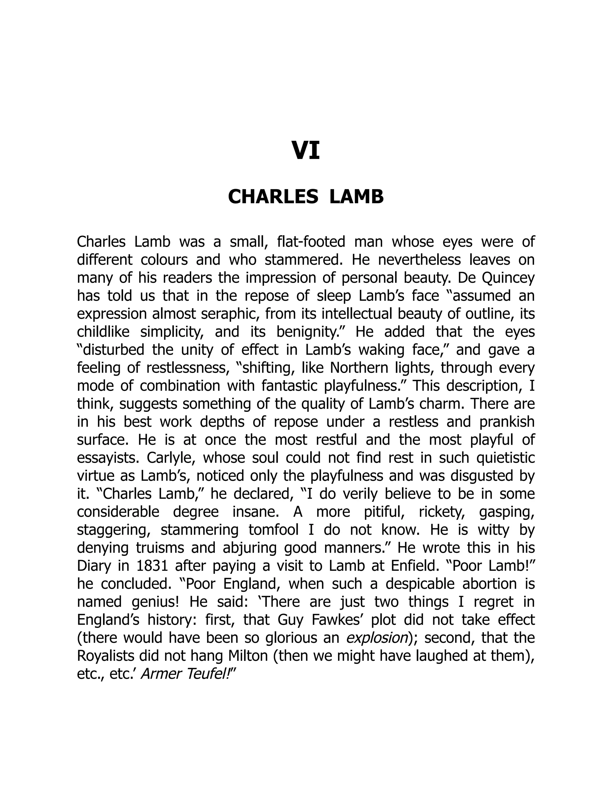VI
CHARLES LAMB
Charles Lamb was a small, flat-footed man whose eyes were of
different colours and who stammered. He nevertheless leaves on
many of his readers the impression of personal beauty. De Quincey
has told us that in the repose of sleep Lamb’s face “assumed an
expression almost seraphic, from its intellectual beauty of outline, its
childlike simplicity, and its benignity.” He added that the eyes
“disturbed the unity of effect in Lamb’s waking face,” and gave a
feeling of restlessness, “shifting, like Northern lights, through every
mode of combination with fantastic playfulness.” This description, I
think, suggests something of the quality of Lamb’s charm. There are
in his best work depths of repose under a restless and prankish
surface. He is at once the most restful and the most playful of
essayists. Carlyle, whose soul could not find rest in such quietistic
virtue as Lamb’s, noticed only the playfulness and was disgusted by
it. “Charles Lamb,” he declared, “I do verily believe to be in some
considerable degree insane. A more pitiful, rickety, gasping,
staggering, stammering tomfool I do not know. He is witty by
denying truisms and abjuring good manners.” He wrote this in his
Diary in 1831 after paying a visit to Lamb at Enfield. “Poor Lamb!”
he concluded. “Poor England, when such a despicable abortion is
named genius! He said: ‘There are just two things I regret in
England’s history: first, that Guy Fawkes’ plot did not take effect
(there would have been so glorious an explosion); second, that the
Royalists did not hang Milton (then we might have laughed at them),
etc., etc.’ Armer Teufel!”
 