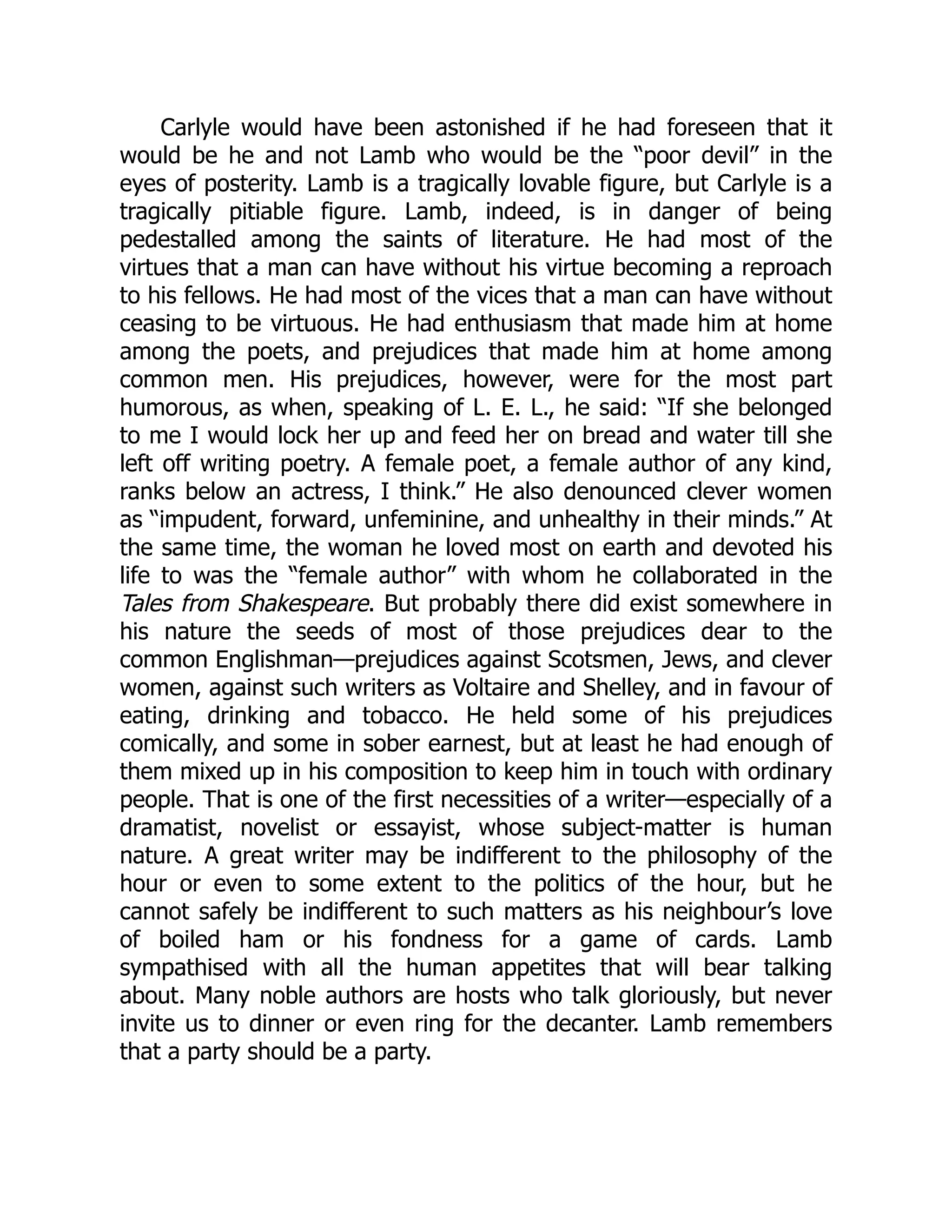Carlyle would have been astonished if he had foreseen that it
would be he and not Lamb who would be the “poor devil” in the
eyes of posterity. Lamb is a tragically lovable figure, but Carlyle is a
tragically pitiable figure. Lamb, indeed, is in danger of being
pedestalled among the saints of literature. He had most of the
virtues that a man can have without his virtue becoming a reproach
to his fellows. He had most of the vices that a man can have without
ceasing to be virtuous. He had enthusiasm that made him at home
among the poets, and prejudices that made him at home among
common men. His prejudices, however, were for the most part
humorous, as when, speaking of L. E. L., he said: “If she belonged
to me I would lock her up and feed her on bread and water till she
left off writing poetry. A female poet, a female author of any kind,
ranks below an actress, I think.” He also denounced clever women
as “impudent, forward, unfeminine, and unhealthy in their minds.” At
the same time, the woman he loved most on earth and devoted his
life to was the “female author” with whom he collaborated in the
Tales from Shakespeare. But probably there did exist somewhere in
his nature the seeds of most of those prejudices dear to the
common Englishman—prejudices against Scotsmen, Jews, and clever
women, against such writers as Voltaire and Shelley, and in favour of
eating, drinking and tobacco. He held some of his prejudices
comically, and some in sober earnest, but at least he had enough of
them mixed up in his composition to keep him in touch with ordinary
people. That is one of the first necessities of a writer—especially of a
dramatist, novelist or essayist, whose subject-matter is human
nature. A great writer may be indifferent to the philosophy of the
hour or even to some extent to the politics of the hour, but he
cannot safely be indifferent to such matters as his neighbour’s love
of boiled ham or his fondness for a game of cards. Lamb
sympathised with all the human appetites that will bear talking
about. Many noble authors are hosts who talk gloriously, but never
invite us to dinner or even ring for the decanter. Lamb remembers
that a party should be a party.
 
