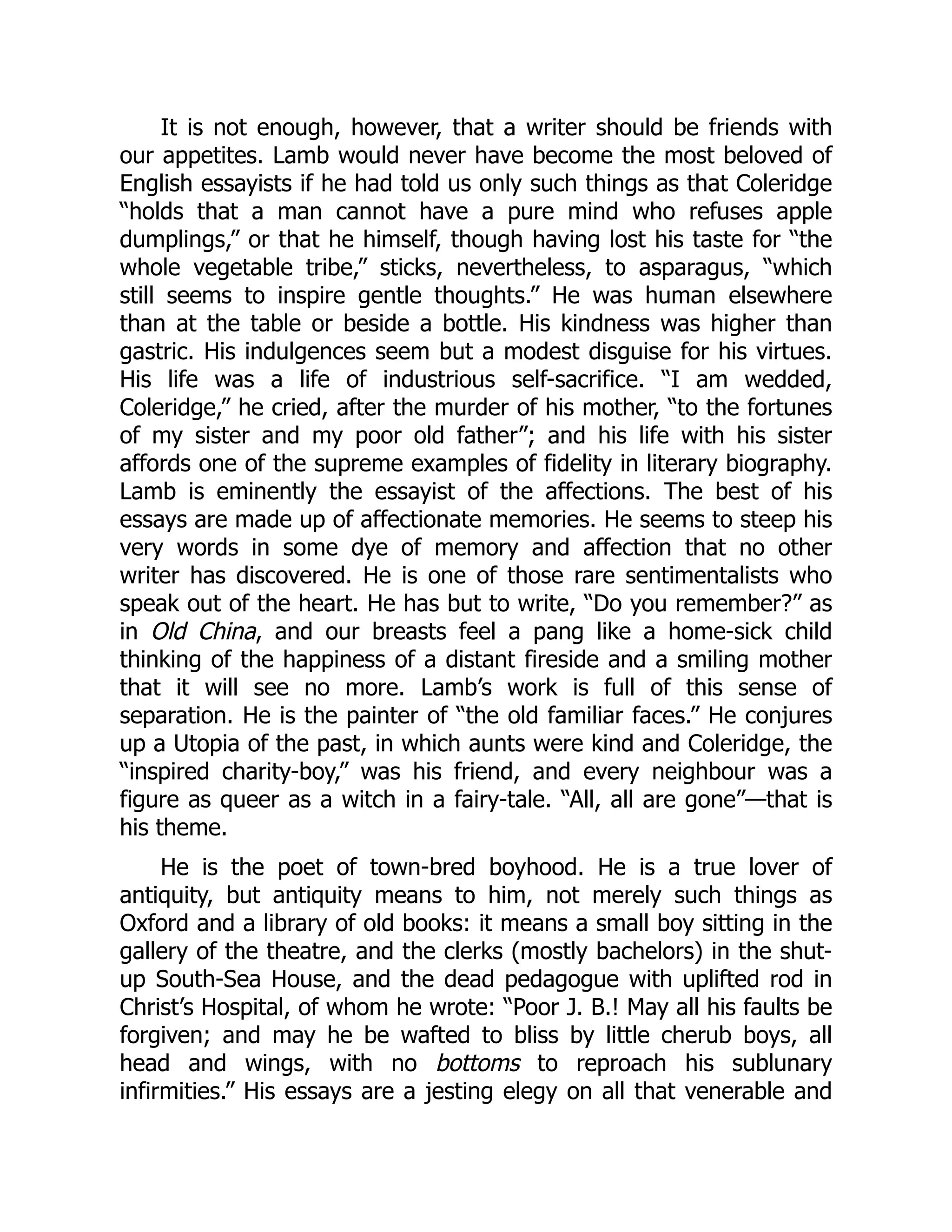 It is not enough, however, that a writer should be friends with
our appetites. Lamb would never have become the most beloved of
English essayists if he had told us only such things as that Coleridge
“holds that a man cannot have a pure mind who refuses apple
dumplings,” or that he himself, though having lost his taste for “the
whole vegetable tribe,” sticks, nevertheless, to asparagus, “which
still seems to inspire gentle thoughts.” He was human elsewhere
than at the table or beside a bottle. His kindness was higher than
gastric. His indulgences seem but a modest disguise for his virtues.
His life was a life of industrious self-sacrifice. “I am wedded,
Coleridge,” he cried, after the murder of his mother, “to the fortunes
of my sister and my poor old father”; and his life with his sister
affords one of the supreme examples of fidelity in literary biography.
Lamb is eminently the essayist of the affections. The best of his
essays are made up of affectionate memories. He seems to steep his
very words in some dye of memory and affection that no other
writer has discovered. He is one of those rare sentimentalists who
speak out of the heart. He has but to write, “Do you remember?” as
in Old China, and our breasts feel a pang like a home-sick child
thinking of the happiness of a distant fireside and a smiling mother
that it will see no more. Lamb’s work is full of this sense of
separation. He is the painter of “the old familiar faces.” He conjures
up a Utopia of the past, in which aunts were kind and Coleridge, the
“inspired charity-boy,” was his friend, and every neighbour was a
figure as queer as a witch in a fairy-tale. “All, all are gone”—that is
his theme.
He is the poet of town-bred boyhood. He is a true lover of
antiquity, but antiquity means to him, not merely such things as
Oxford and a library of old books: it means a small boy sitting in the
gallery of the theatre, and the clerks (mostly bachelors) in the shut-
up South-Sea House, and the dead pedagogue with uplifted rod in
Christ’s Hospital, of whom he wrote: “Poor J. B.! May all his faults be
forgiven; and may he be wafted to bliss by little cherub boys, all
head and wings, with no bottoms to reproach his sublunary
infirmities.” His essays are a jesting elegy on all that venerable and
 