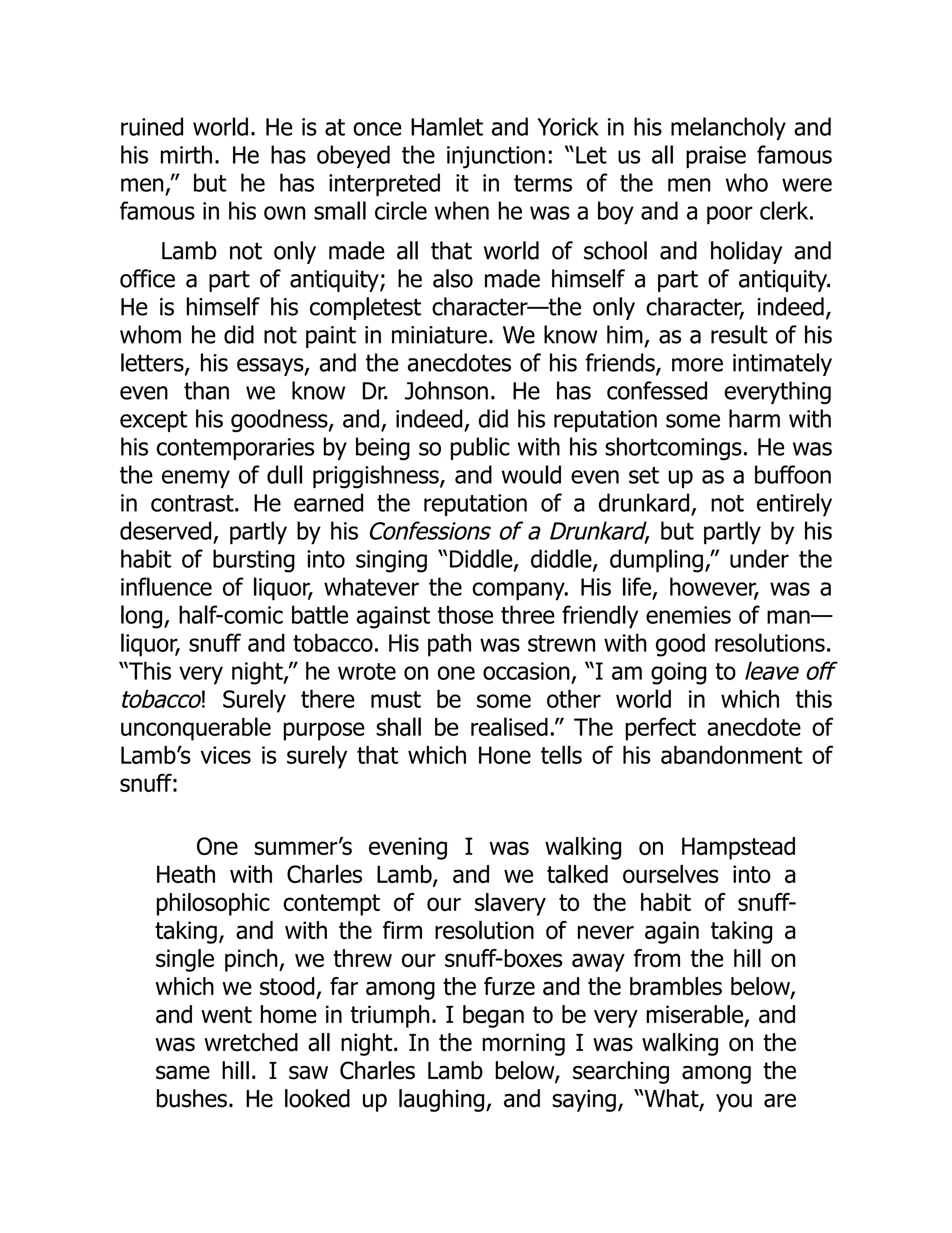 ruined world. He is at once Hamlet and Yorick in his melancholy and
his mirth. He has obeyed the injunction: “Let us all praise famous
men,” but he has interpreted it in terms of the men who were
famous in his own small circle when he was a boy and a poor clerk.
Lamb not only made all that world of school and holiday and
office a part of antiquity; he also made himself a part of antiquity.
He is himself his completest character—the only character, indeed,
whom he did not paint in miniature. We know him, as a result of his
letters, his essays, and the anecdotes of his friends, more intimately
even than we know Dr. Johnson. He has confessed everything
except his goodness, and, indeed, did his reputation some harm with
his contemporaries by being so public with his shortcomings. He was
the enemy of dull priggishness, and would even set up as a buffoon
in contrast. He earned the reputation of a drunkard, not entirely
deserved, partly by his Confessions of a Drunkard, but partly by his
habit of bursting into singing “Diddle, diddle, dumpling,” under the
influence of liquor, whatever the company. His life, however, was a
long, half-comic battle against those three friendly enemies of man—
liquor, snuff and tobacco. His path was strewn with good resolutions.
“This very night,” he wrote on one occasion, “I am going to leave off
tobacco! Surely there must be some other world in which this
unconquerable purpose shall be realised.” The perfect anecdote of
Lamb’s vices is surely that which Hone tells of his abandonment of
snuff:
One summer’s evening I was walking on Hampstead
Heath with Charles Lamb, and we talked ourselves into a
philosophic contempt of our slavery to the habit of snuff-
taking, and with the firm resolution of never again taking a
single pinch, we threw our snuff-boxes away from the hill on
which we stood, far among the furze and the brambles below,
and went home in triumph. I began to be very miserable, and
was wretched all night. In the morning I was walking on the
same hill. I saw Charles Lamb below, searching among the
bushes. He looked up laughing, and saying, “What, you are
 