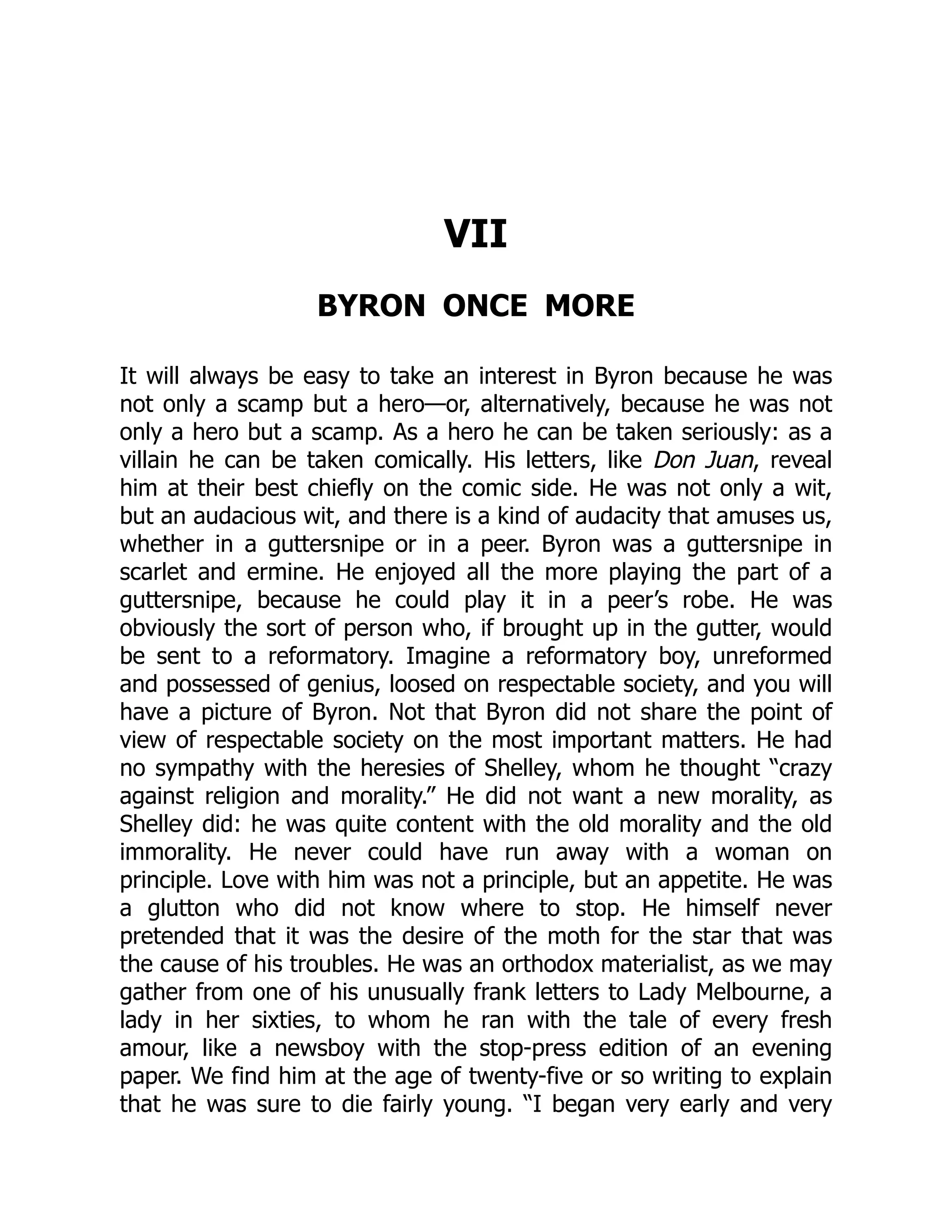 VII
BYRON ONCE MORE
It will always be easy to take an interest in Byron because he was
not only a scamp but a hero—or, alternatively, because he was not
only a hero but a scamp. As a hero he can be taken seriously: as a
villain he can be taken comically. His letters, like Don Juan, reveal
him at their best chiefly on the comic side. He was not only a wit,
but an audacious wit, and there is a kind of audacity that amuses us,
whether in a guttersnipe or in a peer. Byron was a guttersnipe in
scarlet and ermine. He enjoyed all the more playing the part of a
guttersnipe, because he could play it in a peer’s robe. He was
obviously the sort of person who, if brought up in the gutter, would
be sent to a reformatory. Imagine a reformatory boy, unreformed
and possessed of genius, loosed on respectable society, and you will
have a picture of Byron. Not that Byron did not share the point of
view of respectable society on the most important matters. He had
no sympathy with the heresies of Shelley, whom he thought “crazy
against religion and morality.” He did not want a new morality, as
Shelley did: he was quite content with the old morality and the old
immorality. He never could have run away with a woman on
principle. Love with him was not a principle, but an appetite. He was
a glutton who did not know where to stop. He himself never
pretended that it was the desire of the moth for the star that was
the cause of his troubles. He was an orthodox materialist, as we may
gather from one of his unusually frank letters to Lady Melbourne, a
lady in her sixties, to whom he ran with the tale of every fresh
amour, like a newsboy with the stop-press edition of an evening
paper. We find him at the age of twenty-five or so writing to explain
that he was sure to die fairly young. “I began very early and very
 