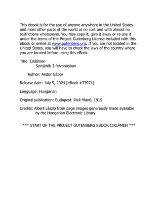 This ebook is for the use of anyone anywhere in the United States
and most other parts of the world at no cost and with almost no
restrictions whatsoever. You may copy it, give it away or re-use it
under the terms of the Project Gutenberg License included with this
ebook or online at www.gutenberg.org. If you are not located in the
United States, you will have to check the laws of the country where
you are located before using this eBook.
Title: Ciklámen
Szinjáték 3 felvonásban
Author: Andor Gábor
Release date: July 5, 2024 [eBook #73971]
Language: Hungarian
Original publication: Budapest: Dick Manó, 1915
Credits: Albert László from page images generously made available
by the Hungarian Electronic Library
*** START OF THE PROJECT GUTENBERG EBOOK CIKLÁMEN ***
 