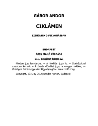 GÁBOR ANDOR
CIKLÁMEN
SZINJÁTÉK 3 FELVONÁSBAN
BUDAPEST
DICK MANÓ KIADÁSA
VII., Erzsébet-körut 12.
Minden jog fenntartva. – A forditás joga is. – Szinházakkal
szemben kézirat. – A darab előadási joga, a magyar vidékre, az
Országos Szinészegyesület Ügynökségénél szerezhető meg
Copyright, 1915 by Dr. Alexander Marton, Budapest
 