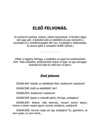 ELSŐ FELVONÁS.
(A szinésznő szalónja, kedves, izléses berendezés. A fenéken tágas
hall vagy ajtó. A baloldali ajtó az ebédlőbe és azon keresztül a
konyhába és a mellékhelyiségek felé visz. A jobbajtó a hálószobába.
Az összes ajtók a szinpadra befelé nyilnak.)
(Mikor a függöny felmegy, a szobalány az egyik kis szalónasztalra
terit. Teás-csészéket, kistányérokat helyez el rajta, és egy eszcejgos
kosárból kis kést és villát tesz rá épen.)
Első jelenet.
SZOBALÁNY (kikiált, az ebédlőajtó felé): Szakácsné! szakácsné!
SZAKÁCSNÉ (kiált az ebédlőből): Na?!
SZOBALÁNY: Szakácsné! szakácsné!
SZAKÁCSNÉ (bejön a második ajtón): Mi baja, szobajány?
SZOBALÁNY: Nekem, hála istennek, nincsen semmi bajom,
hanem a kések megint agyon vannak smirglizve, szakácsné!
SZAKÁCSNÉ: Honnan tudja azt egy szobajány? Ez, gyerekem, se
nem puder, se nem smink…
 