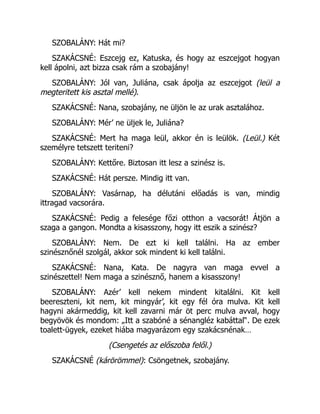 SZOBALÁNY: Hát mi?
SZAKÁCSNÉ: Eszcejg ez, Katuska, és hogy az eszcejgot hogyan
kell ápolni, azt bizza csak rám a szobajány!
SZOBALÁNY: Jól van, Juliána, csak ápolja az eszcejgot (leül a
megteritett kis asztal mellé).
SZAKÁCSNÉ: Nana, szobajány, ne üljön le az urak asztalához.
SZOBALÁNY: Mér’ ne üljek le, Juliána?
SZAKÁCSNÉ: Mert ha maga leül, akkor én is leülök. (Leül.) Két
személyre tetszett teriteni?
SZOBALÁNY: Kettőre. Biztosan itt lesz a szinész is.
SZAKÁCSNÉ: Hát persze. Mindig itt van.
SZOBALÁNY: Vasárnap, ha délutáni előadás is van, mindig
ittragad vacsorára.
SZAKÁCSNÉ: Pedig a felesége főzi otthon a vacsorát! Átjön a
szaga a gangon. Mondta a kisasszony, hogy itt eszik a szinész?
SZOBALÁNY: Nem. De ezt ki kell találni. Ha az ember
szinésznőnél szolgál, akkor sok mindent ki kell találni.
SZAKÁCSNÉ: Nana, Kata. De nagyra van maga evvel a
szinészettel! Nem maga a szinésznő, hanem a kisasszony!
SZOBALÁNY: Azér’ kell nekem mindent kitalálni. Kit kell
beereszteni, kit nem, kit mingyár’, kit egy fél óra mulva. Kit kell
hagyni akármeddig, kit kell zavarni már öt perc mulva avval, hogy
begyövök és mondom: „Itt a szabóné a sénangléz kabáttal“. De ezek
toalett-ügyek, ezeket hiába magyarázom egy szakácsnénak…
(Csengetés az előszoba felől.)
SZAKÁCSNÉ (kárörömmel): Csöngetnek, szobajány.
 