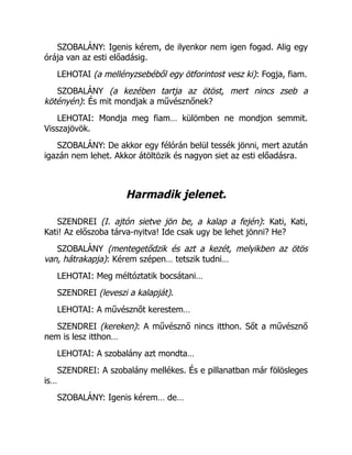 SZOBALÁNY: Igenis kérem, de ilyenkor nem igen fogad. Alig egy
órája van az esti előadásig.
LEHOTAI (a mellényzsebéből egy ötforintost vesz ki): Fogja, fiam.
SZOBALÁNY (a kezében tartja az ötöst, mert nincs zseb a
kötényén): És mit mondjak a művésznőnek?
LEHOTAI: Mondja meg fiam… külömben ne mondjon semmit.
Visszajövök.
SZOBALÁNY: De akkor egy félórán belül tessék jönni, mert azután
igazán nem lehet. Akkor átöltözik és nagyon siet az esti előadásra.
Harmadik jelenet.
SZENDREI (I. ajtón sietve jön be, a kalap a fején): Kati, Kati,
Kati! Az előszoba tárva-nyitva! Ide csak ugy be lehet jönni? He?
SZOBALÁNY (mentegetődzik és azt a kezét, melyikben az ötös
van, hátrakapja): Kérem szépen… tetszik tudni…
LEHOTAI: Meg méltóztatik bocsátani…
SZENDREI (leveszi a kalapját).
LEHOTAI: A művésznőt kerestem…
SZENDREI (kereken): A művésznő nincs itthon. Sőt a művésznő
nem is lesz itthon…
LEHOTAI: A szobalány azt mondta…
SZENDREI: A szobalány mellékes. És e pillanatban már fölösleges
is…
SZOBALÁNY: Igenis kérem… de…
 