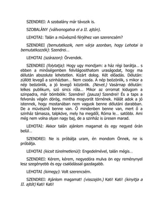 SZENDREI: A szobalány már távozik is.
SZOBALÁNY (vállvonogatva el a II. ajtón).
LEHOTAI: Talán a művésznő férjéhez van szerencsém?
SZENDREI (bemutatkozik, nem várja azonban, hogy Lehotai is
bemutatkozzék): Szendrei…
LEHOTAI (szárazon): Örvendek.
SZENDREI (folytatja): Hogy ugy mondjam: a ház régi barátja… s
ebben a minőségemben felvilágosithatom uraságodat, hogy ma
délután abszolute lehetetlen. Kizárt dolog. Két előadás. Délután:
züllött levegő a szinházban… Nem csoda. A nép beözönlik, s mikor a
nép beözönlik, a jó levegő kiözönlik. (Nevet.) Vasárnap délután:
lelkes publikum, szó sincs róla… Mikor az orromat kidugom a
szinpadra, már bömbölik: Szendrei! (pauza) Szendrei! És a taps a
felvonás végén dörög, mintha mogyorót törnének. Hálát adok a jó
istennek, hogy mostanában nem vagyok benne délutáni darabban.
De a müvésznő benne van. Ő mindenben benne van, mert ő a
szinház támasza, talpköve, mely ha megdől, Róma le… satöbbi. Ami
még nem volna olyan nagy baj, de a szinház is üresen marad.
LEHOTAI: Akkor talán ajánlom magamat és egy negyed órán
belül…
SZENDREI: Ne is próbálja uram, én mondom Önnek, ne is
próbálja.
LEHOTAI (kicsit türelmetlenül): Engedelmével, talán mégis…
SZENDREI: Kérem, kérem, negyedóra mulva ön egy reménynyel
lesz szegényebb és egy csalódással gazdagabb.
LEHOTAI (kimegy): Volt szerencsém.
SZENDREI: Ajánlom magamat! (visszajön.) Kati! Kati! (kinyitja a
II. ajtót) Kati! Kati!
 