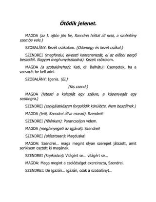 Ötödik jelenet.
MAGDA (az I. ajtón jön be, Szendrei háttal áll neki, a szobalány
szembe vele.)
SZOBALÁNY: Kezét csókolom. (Odamegy és kezet csókol.)
SZENDREI (megfordul, elveszti kontenanszát, el az előbbi pergő
beszédét. Nagyon meghunyászkodva): Kezeit csókolom.
MAGDA (a szobalányhoz): Kati, el! Balhátul! Csengetek, ha a
vacsorát be kell adni.
SZOBALÁNY: Igenis. (El.)
(Kis csend.)
MAGDA (leteszi a kalapját egy székre, a köpenyegét egy
sezlongra.)
SZENDREI (szolgálatkészen forgolódik körülötte. Nem beszélnek.)
MAGDA (leül, Szendrei állva marad): Szendrei!
SZENDREI (félénken): Parancsoljon velem.
MAGDA (megfenyegeti az ujjával): Szendrei!
SZENDREI (alázatosan): Magduska!
MAGDA: Szendrei… maga megint olyan szerepet játszott, amit
senkisem osztott ki magának.
SZENDREI (kapkodva): Világért se… világért se…
MAGDA: Maga megint a cselédséget exercirozta, Szendrei.
SZENDREI: De igazán… igazán, csak a szobalányt…
 