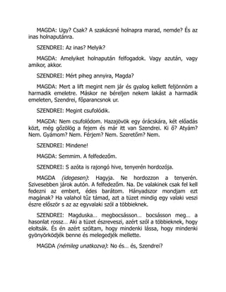 MAGDA: Ugy? Csak? A szakácsné holnapra marad, nemde? És az
inas holnaputánra.
SZENDREI: Az inas? Melyik?
MAGDA: Amelyiket holnapután felfogadok. Vagy azután, vagy
amikor, akkor.
SZENDREI: Mért piheg annyira, Magda?
MAGDA: Mert a lift megint nem jár és gyalog kellett feljönnöm a
harmadik emeletre. Máskor ne béreljen nekem lakást a harmadik
emeleten, Szendrei, főparancsnok ur.
SZENDREI: Megint csufolódik.
MAGDA: Nem csufolódom. Hazajövök egy órácskára, két előadás
közt, még gőzölög a fejem és már itt van Szendrei. Ki ő? Atyám?
Nem. Gyámom? Nem. Férjem? Nem. Szeretőm? Nem.
SZENDREI: Mindene!
MAGDA: Semmim. A felfedezőm.
SZENDREI: S azóta is rajongó hive, tenyerén hordozója.
MAGDA (idegesen): Hagyja. Ne hordozzon a tenyerén.
Szivesebben járok autón. A felfedezőm. Na. De valakinek csak fel kell
fedezni az embert, édes barátom. Hányadszor mondjam ezt
magának? Ha valahol tűz támad, azt a tüzet mindig egy valaki veszi
észre először s az az egyvalaki szól a többieknek.
SZENDREI: Magduska… megbocsásson… bocsásson meg… a
hasonlat rossz… Aki a tüzet észreveszi, azért szól a többieknek, hogy
eloltsák. És én azért szóltam, hogy mindenki lássa, hogy mindenki
gyönyörködjék benne és melegedjék mellette.
MAGDA (némileg unatkozva): No és… és, Szendrei?
 