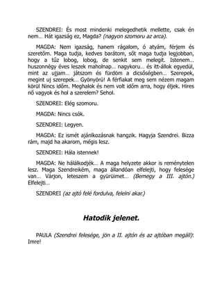 SZENDREI: És most mindenki melegedhetik mellette, csak én
nem… Hát igazság ez, Magda? (nagyon szomoru az arca).
MAGDA: Nem igazság, hanem rágalom, ó atyám, férjem és
szeretőm. Maga tudja, kedves barátom, sőt maga tudja legjobban,
hogy a tűz lobog, lobog, de senkit sem melegit. Istenem…
huszonnégy éves leszek maholnap… nagykoru… és itt-állok egyedül,
mint az ujjam… játszom és fürdöm a dicsőségben… Szerepek,
megint uj szerepek… Gyönyörü! A férfiakat meg sem nézem magam
körül Nincs időm. Meghalok és nem volt időm arra, hogy éljek. Hires
nő vagyok és hol a szerelem? Sehol.
SZENDREI: Elég szomoru.
MAGDA: Nincs csók.
SZENDREI: Legyen.
MAGDA: Ez ismét ajánlkozásnak hangzik. Hagyja Szendrei. Bizza
rám, majd ha akarom, mégis lesz.
SZENDREI: Hála istennek!
MAGDA: Ne hálálkodjék… A maga helyzete akkor is reménytelen
lesz. Maga Szendreikém, maga állandóan elfelejti, hogy felesége
van… Várjon, leteszem a gyürüimet… (Bemegy a III. ajtón.)
Elfelejti…
SZENDREI (az ajtó felé fordulva, felelni akar.)
Hatodik jelenet.
PAULA (Szendrei felesége, jön a II. ajtón és az ajtóban megáll):
Imre!
 