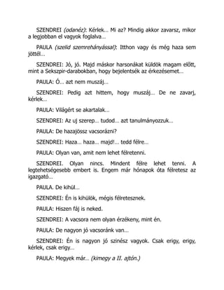 SZENDREI (odanéz): Kérlek… Mi az? Mindig akkor zavarsz, mikor
a legjobban el vagyok foglalva…
PAULA (szelid szemrehányással): Itthon vagy és még haza sem
jöttél…
SZENDREI: Jó, jó. Majd máskor harsonákat küldök magam előtt,
mint a Sekszpir-darabokban, hogy bejelentsék az érkezésemet…
PAULA: Ó… azt nem muszáj…
SZENDREI: Pedig azt hittem, hogy muszáj… De ne zavarj,
kérlek…
PAULA: Világért se akartalak…
SZENDREI: Az uj szerep… tudod… azt tanulmányozzuk…
PAULA: De hazajössz vacsorázni?
SZENDREI: Haza… haza… majd!… tedd félre…
PAULA: Olyan van, amit nem lehet félretenni.
SZENDREI. Olyan nincs. Mindent félre lehet tenni. A
legtehetségesebb embert is. Engem már hónapok óta félretesz az
igazgató…
PAULA. De kihül…
SZENDREI: Én is kihülök, mégis félretesznek.
PAULA: Hiszen fáj is neked.
SZENDREI: A vacsora nem olyan érzékeny, mint én.
PAULA: De nagyon jó vacsoránk van…
SZENDREI: Én is nagyon jó szinész vagyok. Csak erigy, erigy,
kérlek, csak erigy…
PAULA: Megyek már… (kimegy a II. ajtón.)
 