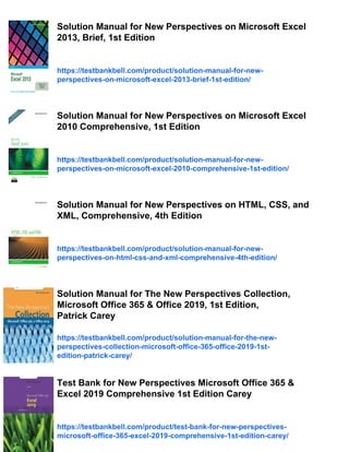 Solution Manual for New Perspectives on Microsoft Excel
2013, Brief, 1st Edition
https://testbankbell.com/product/solution-manual-for-new-
perspectives-on-microsoft-excel-2013-brief-1st-edition/
Solution Manual for New Perspectives on Microsoft Excel
2010 Comprehensive, 1st Edition
https://testbankbell.com/product/solution-manual-for-new-
perspectives-on-microsoft-excel-2010-comprehensive-1st-edition/
Solution Manual for New Perspectives on HTML, CSS, and
XML, Comprehensive, 4th Edition
https://testbankbell.com/product/solution-manual-for-new-
perspectives-on-html-css-and-xml-comprehensive-4th-edition/
Solution Manual for The New Perspectives Collection,
Microsoft Office 365 & Office 2019, 1st Edition,
Patrick Carey
https://testbankbell.com/product/solution-manual-for-the-new-
perspectives-collection-microsoft-office-365-office-2019-1st-
edition-patrick-carey/
Test Bank for New Perspectives Microsoft Office 365 &
Excel 2019 Comprehensive 1st Edition Carey
https://testbankbell.com/product/test-bank-for-new-perspectives-
microsoft-office-365-excel-2019-comprehensive-1st-edition-carey/
 