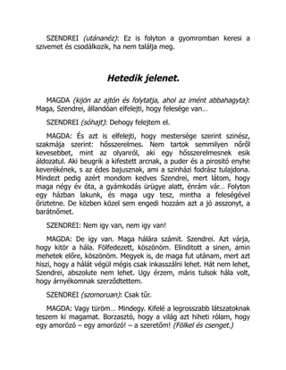 SZENDREI (utánanéz): Ez is folyton a gyomromban keresi a
szivemet és csodálkozik, ha nem találja meg.
Hetedik jelenet.
MAGDA (kijön az ajtón és folytatja, ahol az imént abbahagyta):
Maga, Szendrei, állandóan elfelejti, hogy felesége van…
SZENDREI (sóhajt): Dehogy felejtem el.
MAGDA: És azt is elfelejti, hogy mestersége szerint szinész,
szakmája szerint: hősszerelmes. Nem tartok semmilyen nőről
kevesebbet, mint az olyanról, aki egy hősszerelmesnek esik
áldozatul. Aki beugrik a kifestett arcnak, a puder és a pirositó enyhe
keverékének, s az édes bajusznak, ami a szinházi fodrász tulajdona.
Mindezt pedig azért mondom kedves Szendrei, mert látom, hogy
maga négy év óta, a gyámkodás ürügye alatt, énrám vár… Folyton
egy házban lakunk, és maga ugy tesz, mintha a feleségével
őriztetne. De közben közel sem engedi hozzám azt a jó asszonyt, a
barátnőmet.
SZENDREI: Nem igy van, nem igy van!
MAGDA: De igy van. Maga hálára számit. Szendrei. Azt várja,
hogy kitör a hála. Fölfedezett, köszönöm. Elinditott a sinen, amin
mehetek előre, köszönöm. Megyek is, de maga fut utánam, mert azt
hiszi, hogy a hálát végül mégis csak inkasszálni lehet. Hát nem lehet,
Szendrei, abszolute nem lehet. Ugy érzem, máris tulsok hála volt,
hogy árnyékomnak szerződtettem.
SZENDREI (szomoruan): Csak tűr.
MAGDA: Vagy türöm… Mindegy. Kifelé a legrosszabb látszatoknak
teszem ki magamat. Borzasztó, hogy a világ azt hiheti rólam, hogy
egy amorózó – egy amorózó! – a szeretőm! (Fölkel és csenget.)
 
