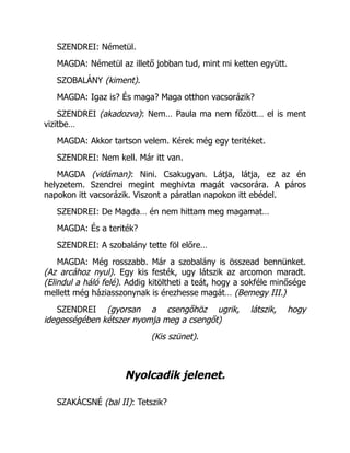 SZENDREI: Németül.
MAGDA: Németül az illető jobban tud, mint mi ketten együtt.
SZOBALÁNY (kiment).
MAGDA: Igaz is? És maga? Maga otthon vacsorázik?
SZENDREI (akadozva): Nem… Paula ma nem főzött… el is ment
vizitbe…
MAGDA: Akkor tartson velem. Kérek még egy teritéket.
SZENDREI: Nem kell. Már itt van.
MAGDA (vidáman): Nini. Csakugyan. Látja, látja, ez az én
helyzetem. Szendrei megint meghivta magát vacsorára. A páros
napokon itt vacsorázik. Viszont a páratlan napokon itt ebédel.
SZENDREI: De Magda… én nem hittam meg magamat…
MAGDA: És a teriték?
SZENDREI: A szobalány tette föl előre…
MAGDA: Még rosszabb. Már a szobalány is összead bennünket.
(Az arcához nyul). Egy kis festék, ugy látszik az arcomon maradt.
(Elindul a háló felé). Addig kitöltheti a teát, hogy a sokféle minősége
mellett még háziasszonynak is érezhesse magát… (Bemegy III.)
SZENDREI (gyorsan a csengőhöz ugrik, látszik, hogy
idegességében kétszer nyomja meg a csengőt)
(Kis szünet).
Nyolcadik jelenet.
SZAKÁCSNÉ (bal II): Tetszik?
 