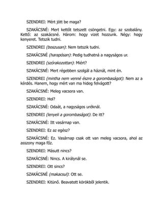 SZENDREI: Mért jött be maga?
SZAKÁCSNÉ: Mert kettőt tetszett csöngetni. Egy: az szobalány.
Kettő: az szakácsné. Három: hogy vizet hozzunk. Négy: hogy
kenyeret. Tetszik tudni.
SZENDREI (boszusan): Nem tetszik tudni.
SZAKÁCSNÉ (harapósan): Pedig tudhatná a nagyságos ur.
SZENDREI (szórakozottan): Miért?
SZAKÁCSNÉ: Mert régebben szolgál a háznál, mint én.
SZENDREI (mintha nem venné észre a gorombaságot): Nem az a
kérdés. Hanem, hogy mért van ma hideg felvágott?
SZAKÁCSNÉ: Meleg vacsora van.
SZENDREI: Hol?
SZAKÁCSNÉ: Odaát, a nagyságos uréknál.
SZENDREI (lenyeli a gorombaságot): De itt?
SZAKÁCSNÉ: Itt vasárnap van.
SZENDREI: Ez az egész?
SZAKÁCSNÉ: Ez. Vasárnap csak ott van meleg vacsora, ahol az
asszony maga főz.
SZENDREI: Másutt nincs?
SZAKÁCSNÉ: Nincs. A királynál se.
SZENDREI: Ott sincs?
SZAKÁCSNÉ (makacsul): Ott se.
SZENDREI: Kitünő. Beavatott körökből jelentik.
 