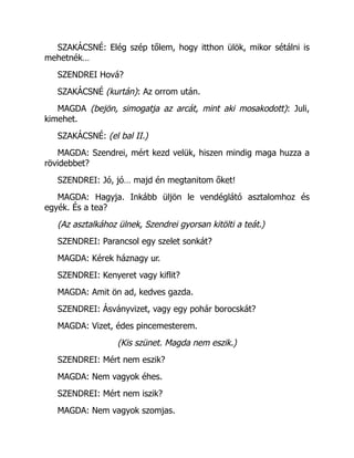 SZAKÁCSNÉ: Elég szép tőlem, hogy itthon ülök, mikor sétálni is
mehetnék…
SZENDREI Hová?
SZAKÁCSNÉ (kurtán): Az orrom után.
MAGDA (bejön, simogatja az arcát, mint aki mosakodott): Juli,
kimehet.
SZAKÁCSNÉ: (el bal II.)
MAGDA: Szendrei, mért kezd velük, hiszen mindig maga huzza a
rövidebbet?
SZENDREI: Jó, jó… majd én megtanitom őket!
MAGDA: Hagyja. Inkább üljön le vendéglátó asztalomhoz és
egyék. És a tea?
(Az asztalkához ülnek, Szendrei gyorsan kitölti a teát.)
SZENDREI: Parancsol egy szelet sonkát?
MAGDA: Kérek háznagy ur.
SZENDREI: Kenyeret vagy kiflit?
MAGDA: Amit ön ad, kedves gazda.
SZENDREI: Ásványvizet, vagy egy pohár borocskát?
MAGDA: Vizet, édes pincemesterem.
(Kis szünet. Magda nem eszik.)
SZENDREI: Mért nem eszik?
MAGDA: Nem vagyok éhes.
SZENDREI: Mért nem iszik?
MAGDA: Nem vagyok szomjas.
 