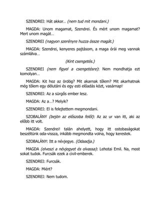 SZENDREI: Hát akkor… (nem tud mit mondani.)
MAGDA: Unom magamat, Szendrei. És mért unom magamat?
Mert unom magát…
SZENDREI (nagyon szerényre huzza össze magát.)
MAGDA: Szendrei, kenyeres pajtásom, a maga órái meg vannak
számlálva…
(Kint csengetés.)
SZENDREI (nem figyel a csengetésre): Nem mondhatja ezt
komolyan…
MAGDA: Kit hoz az ördög? Mit akarnak tőlem? Mit akarhatnak
még tőlem egy délutáni és egy esti előadás közt, vasárnap!
SZENDREI: Az a sürgős ember lesz.
MAGDA: Az a…? Melyik?
SZENDREI: El is felejtettem megmondani.
SZOBALÁNY (bejön az előszoba felől): Az az ur van itt, aki az
előbb itt volt.
MAGDA: Szendrei! talán ahelyett, hogy itt ostobaságokat
beszéltünk oda-vissza, inkább megmondta volna, hogy kerestek.
SZOBALÁNY: Itt a névjegye. (Odaadja.)
MAGDA (elveszi a névjegyet és olvassa): Lehotai Emil. Na, most
sokat tudok. Furcsák ezek a civil-emberek.
SZENDREI: Furcsák.
MAGDA: Miért?
SZENDREI: Nem tudom.
 