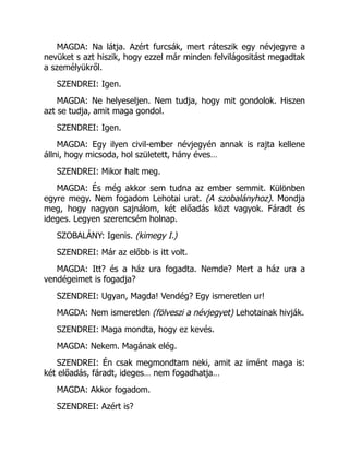 MAGDA: Na látja. Azért furcsák, mert ráteszik egy névjegyre a
nevüket s azt hiszik, hogy ezzel már minden felvilágositást megadtak
a személyükről.
SZENDREI: Igen.
MAGDA: Ne helyeseljen. Nem tudja, hogy mit gondolok. Hiszen
azt se tudja, amit maga gondol.
SZENDREI: Igen.
MAGDA: Egy ilyen civil-ember névjegyén annak is rajta kellene
állni, hogy micsoda, hol született, hány éves…
SZENDREI: Mikor halt meg.
MAGDA: És még akkor sem tudna az ember semmit. Különben
egyre megy. Nem fogadom Lehotai urat. (A szobalányhoz). Mondja
meg, hogy nagyon sajnálom, két előadás közt vagyok. Fáradt és
ideges. Legyen szerencsém holnap.
SZOBALÁNY: Igenis. (kimegy I.)
SZENDREI: Már az előbb is itt volt.
MAGDA: Itt? és a ház ura fogadta. Nemde? Mert a ház ura a
vendégeimet is fogadja?
SZENDREI: Ugyan, Magda! Vendég? Egy ismeretlen ur!
MAGDA: Nem ismeretlen (fölveszi a névjegyet) Lehotainak hivják.
SZENDREI: Maga mondta, hogy ez kevés.
MAGDA: Nekem. Magának elég.
SZENDREI: Én csak megmondtam neki, amit az imént maga is:
két előadás, fáradt, ideges… nem fogadhatja…
MAGDA: Akkor fogadom.
SZENDREI: Azért is?
 