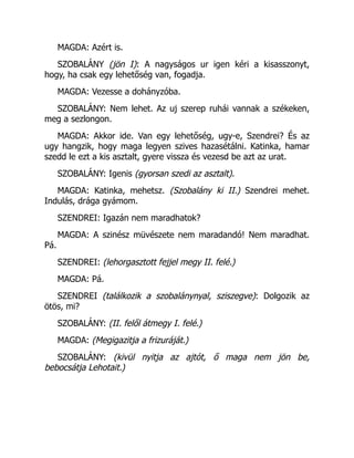 MAGDA: Azért is.
SZOBALÁNY (jön I): A nagyságos ur igen kéri a kisasszonyt,
hogy, ha csak egy lehetőség van, fogadja.
MAGDA: Vezesse a dohányzóba.
SZOBALÁNY: Nem lehet. Az uj szerep ruhái vannak a székeken,
meg a sezlongon.
MAGDA: Akkor ide. Van egy lehetőség, ugy-e, Szendrei? És az
ugy hangzik, hogy maga legyen szives hazasétálni. Katinka, hamar
szedd le ezt a kis asztalt, gyere vissza és vezesd be azt az urat.
SZOBALÁNY: Igenis (gyorsan szedi az asztalt).
MAGDA: Katinka, mehetsz. (Szobalány ki II.) Szendrei mehet.
Indulás, drága gyámom.
SZENDREI: Igazán nem maradhatok?
MAGDA: A szinész müvészete nem maradandó! Nem maradhat.
Pá.
SZENDREI: (lehorgasztott fejjel megy II. felé.)
MAGDA: Pá.
SZENDREI (találkozik a szobalánynyal, sziszegve): Dolgozik az
ötös, mi?
SZOBALÁNY: (II. felől átmegy I. felé.)
MAGDA: (Megigazitja a frizuráját.)
SZOBALÁNY: (kivül nyitja az ajtót, ő maga nem jön be,
bebocsátja Lehotait.)
 