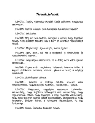 Tizedik jelenet.
LEHOTAI (bejön, meghajtja magát): Kezét csókolom, nagyságos
asszonyom.
MAGDA: Kedves jó uram, nem haragszik, ha őszinte vagyok?
LEHOTAI: Lekötelez.
MAGDA: Még azt sem tudom, mondjam-e önnek, hogy foglaljon
helyet. Nem akartam fogadni, ugy-e bár? ön azonban ragaszkodott
hozzá.
LEHOTAI: Megbocsájt… igen sürgős, fontos ügyben…
MAGDA: Igen, igen… De ma a rendesnél is kimerültebb és
rosszabbkedvü vagyok…
LEHOTAI: Nagyságos asszonyom, ha a dolog nem volna igazán
életbevágó…
MAGDA: Éppen ezért megkérem, halasszuk holnapra talán. A
kegyed érdekében mondom, kedves… (keresi a nevet, a névjegy
után nyul).
LEHOTAI (szerényen): Lehotai.
MAGDA:… Lehotai ur. Holnap délután szivesen állok
rendelkezésére. Nagyon kérem, ha lehet… Ha lehetne… Holnap.
LEHOTAI: Megbocsát, nagyságos asszonyom. Lehetetlen.
Vakmerőség, hogy feljöttem háborgatni önt, vakmerőség, hogy
ragaszkodom ahhoz, hogy fogadjon s még nagyobb vakmerőség,
hogy mikor ön ilyen kedves kérést intéz hozzám, azt felelem rá, hogy
lehetetlen. Elnézést kérek, a halmozott illetlenségért. Az ügy
fontossága…
MAGDA: Kérem. Ön tudja. Foglaljon helyet.
 