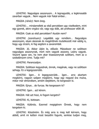 LEHOTAI: Nagyságos asszonyom… A legnagyobb, a legkinosabb
zavarban vagyok… Nem vagyok már fiatal ember…
MAGDA (ránéz): Nem öreg.
LEHOTAI:… mindamellett az első percekben ugy viselkedem, mint
egy gyerek, akire virgács vár, vagy egy diák, aki professzor előtt áll.
MAGDA: Csak az első percekben? Azután nem?
LEHOTAI (szerényen): Legalább ugy remélem… Nagyságos
asszonyom, olyan okosnak és megértőnek mutatkozott már eddig is,
hogy ugy érzem, ki fog segiteni a zavaromból.
MAGDA: Jó. Akkor üljön le, először. Másodszor ne szólitson
nagyságos asszonynak, mert nem vagyok asszony. Leány vagyok.
Viszont igaza van, ha nem akar kisasszonynak szólitani, mert az a
szobalányom cime. Tudja mit?
LEHOTAI: Parancsoljon.
MAGDA: Szólitson kegyednek, önnek, magának, vagy ne szólitson
sehogy. Ez a legegyszerübb.
LEHOTAI: Igen… A legegyszerübb… Igen… arra akartam
megkérni, nagyon szépen megkérni, hogy egy negyed óra mulva,
mikor már elmondtam, amiért idejöttem, ne kergessen ki.
MAGDA: Ejnye… de furcsa. Ne kergessem ki?
LEHOTAI: Igen… azt kérem.
MAGDA: Hát azt hiszi, ki fogom kergetni?
LEHOTAI: Ki, biztosan.
MAGDA: Különös. Ezennel megigérem Önnek, hogy nem
kergetem ki.
LEHOTAI: Köszönöm. És még arra is meg kell kérnem, hogy
abból, amit mi ketten most beszélni fogunk, senkise tudjon meg,
 