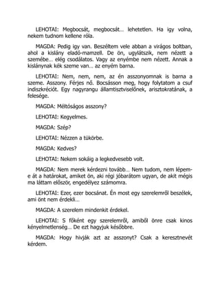 LEHOTAI: Megbocsát, megbocsát… lehetetlen. Ha igy volna,
nekem tudnom kellene róla.
MAGDA: Pedig igy van. Beszéltem vele abban a virágos boltban,
ahol a kislány eladó-mamzell. De ön, ugylátszik, nem nézett a
szemébe… elég csodálatos. Vagy az enyémbe nem nézett. Annak a
kislánynak kék szeme van… az enyém barna.
LEHOTAI: Nem, nem, nem, az én asszonyomnak is barna a
szeme. Asszony. Férjes nő. Bocsásson meg, hogy folytatom a csuf
indiszkréciót. Egy nagyrangu államtisztviselőnek, arisztokratának, a
felesége.
MAGDA: Méltóságos asszony?
LEHOTAI: Kegyelmes.
MAGDA: Szép?
LEHOTAI: Nézzen a tükörbe.
MAGDA: Kedves?
LEHOTAI: Nekem sokáig a legkedvesebb volt.
MAGDA: Nem merek kérdezni tovább… Nem tudom, nem lépem-
e át a határokat, amiket ön, aki régi jóbarátom ugyan, de akit mégis
ma láttam először, engedélyez számomra.
LEHOTAI: Ezer, ezer bocsánat. Én most egy szerelemről beszélek,
ami önt nem érdekli…
MAGDA: A szerelem mindenkit érdekel.
LEHOTAI: S főként egy szerelemről, amiből önre csak kinos
kényelmetlenség… De ezt hagyjuk későbbre.
MAGDA: Hogy hivják azt az asszonyt? Csak a keresztnevét
kérdem.
 