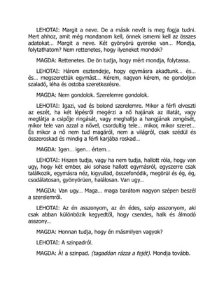 LEHOTAI: Margit a neve. De a másik nevét is meg fogja tudni.
Mert ahhoz, amit még mondanom kell, önnek ismerni kell az összes
adatokat… Margit a neve. Két gyönyörü gyereke van… Mondja,
folytathatom? Nem rettenetes, hogy ilyeneket mondok?
MAGDA: Rettenetes. De ön tudja, hogy mért mondja, folytassa.
LEHOTAI: Három esztendeje, hogy egymásra akadtunk… és…
és… megszerettük egymást… Kérem, nagyon kérem, ne gondoljon
szaladó, léha és ostoba szeretkezésre.
MAGDA: Nem gondolok. Szerelemre gondolok.
LEHOTAI: Igazi, vad és bolond szerelemre. Mikor a férfi elveszti
az eszét, ha két lépésről megérzi a nő hajának az illatát, vagy
meglátja a csipője ringását, vagy meghallja a hangjának zengését,
mikor tele van azzal a nővel, csordultig tele… mikor, mikor szeret…
És mikor a nő nem tud magáról, nem a világról, csak szédül és
összeroskad és mindig a férfi karjába roskad…
MAGDA: Igen… igen… értem…
LEHOTAI: Hiszen tudja, vagy ha nem tudja, hallott róla, hogy van
ugy, hogy két ember, aki sohase hallott egymásról, egyszerre csak
találkozik, egymásra néz, kigyullad, összefonódik, megörül és ég, ég,
csodálatosan, gyönyörüen, halálosan. Van ugy…
MAGDA: Van ugy… Maga… maga barátom nagyon szépen beszél
a szerelemről.
LEHOTAI: Az én asszonyom, az én édes, szép asszonyom, aki
csak abban különbözik kegyedtől, hogy csendes, halk és álmodó
asszony…
MAGDA: Honnan tudja, hogy én másmilyen vagyok?
LEHOTAI: A szinpadról.
MAGDA: Á! a szinpad. (tagadóan rázza a fejét). Mondja tovább.
 