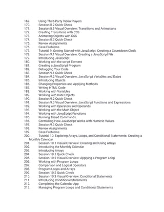 169. Using Third-Party Video Players
170. Session 8.2 Quick Check
171. Session 8.3 Visual Overview: Transitions and Animations
172. Creating Transitions with CSS
173. Animating Objects with CSS
174. Session 8.3 Quick Check
175. Review Assignments
176. Case Problems
177. Tutorial 9: Getting Started with JavaScript: Creating a Countdown Clock
178. Session 9.1 Visual Overview: Creating a JavaScript File
179. Introducing JavaScript
180. Working with the script Element
181. Creating a JavaScript Program
182. Debugging Your Code
183. Session 9.1 Quick Check
184. Session 9.2 Visual Overview: JavaScript Variables and Dates
185. Introducing Objects
186. Changing Properties and Applying Methods
187. Writing HTML Code
188. Working with Variables
189. Working with Date Objects
190. Session 9.2 Quick Check
191. Session 9.3 Visual Overview: JavaScript Functions and Expressions
192. Working with Operators and Operands
193. Working with the Math Object
194. Working with JavaScript Functions
195. Running Timed Commands
196. Controlling How JavaScript Works with Numeric Values
197. Session 9.3 Quick Check
198. Review Assignments
199. Case Problems
200. Tutorial 10: Exploring Arrays, Loops, and Conditional Statements: Creating a
Monthly Calendar
201. Session 10.1 Visual Overview: Creating and Using Arrays
202. Introducing the Monthly Calendar
203. Introducing Arrays
204. Session 10.1 Quick Check
205. Session 10.2 Visual Overview: Applying a Program Loop
206. Working with Program Loops
207. Comparison and Logical Operators
208. Program Loops and Arrays
209. Session 10.2 Quick Check
210. Session 10.3 Visual Overview: Conditional Statements
211. Introducing Conditional Statements
212. Completing the Calendar App
213. Managing Program Loops and Conditional Statements
 