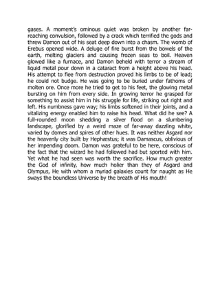 gases. A moment’s ominous quiet was broken by another far-
reaching convulsion, followed by a crack which terrified the gods and
threw Damon out of his seat deep down into a chasm. The womb of
Erebus opened wide. A deluge of fire burst from the bowels of the
earth, melting glaciers and causing frozen seas to boil. Heaven
glowed like a furnace, and Damon beheld with terror a stream of
liquid metal pour down in a cataract from a height above his head.
His attempt to flee from destruction proved his limbs to be of lead;
he could not budge. He was going to be buried under fathoms of
molten ore. Once more he tried to get to his feet, the glowing metal
bursting on him from every side. In growing terror he grasped for
something to assist him in his struggle for life, striking out right and
left. His numbness gave way; his limbs softened in their joints, and a
vitalizing energy enabled him to raise his head. What did he see? A
full-rounded moon shedding a silver flood on a slumbering
landscape, glorified by a weird maze of far-away dazzling white,
varied by domes and spires of other hues. It was neither Asgard nor
the heavenly city built by Hephæstus; it was Damascus, oblivious of
her impending doom. Damon was grateful to be here, conscious of
the fact that the wizard he had followed had but sported with him.
Yet what he had seen was worth the sacrifice. How much greater
the God of infinity, how much holier than they of Asgard and
Olympus, He with whom a myriad galaxies count for naught as He
sways the boundless Universe by the breath of His mouth!
 