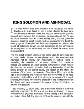 I
KING SOLOMON AND ASHMODAI.
T is well known that after Solomon had succeeded his father
David as ruler over Israel he had a vision wherein the Lord gave
him the choice between riches and wisdom, and that the youthful
monarch gave wisdom the preference. In recognition of this he was
not alone endowed with an understanding heart, but was given the
means of acquiring great wealth, such as enabled him to build the
most gorgeous of temples and the most sumptuous of palaces. The
secret of Solomon’s power was his possession of the Omnipotent
Name engraved on his signet-ring, the use of which he was to learn
by an accident.
The first great problem Solomon was called upon to solve was how
to build God’s Temple in compliance with the unaccountable
injunction not to employ iron implements in cutting, fitting or
smoothing the materials of the sacred edifice. This prohibition
implied the existence of a rock-splitting instrument of which neither
the King nor his wisest counselors had any knowledge. Eldad the
lonely dweller of the sacred caves, the reader of the stars, the
wanderer of the desert, the recorder of traditions, Eldad, who at the
age of one hundred and nineteen years had no wrinkle on his face,
preserving his faculties in all their strength by means of the occult
sciences, this wizard who was the engraver of the Ineffable Name on
the King’s ring, was summoned to appear before His Majesty to
answer this question:
“Thou knowest, O, Eldad, that I am to build the House of God with
materials unprepared by the use of any iron implement; no doubt
Providence has provided the means for the raising of His Sanctuary;
my advisers have failed to give me light on the mystery; should it be
 