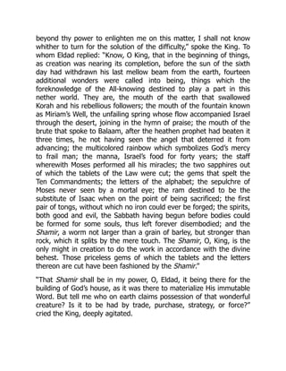 beyond thy power to enlighten me on this matter, I shall not know
whither to turn for the solution of the difficulty,” spoke the King. To
whom Eldad replied: “Know, O King, that in the beginning of things,
as creation was nearing its completion, before the sun of the sixth
day had withdrawn his last mellow beam from the earth, fourteen
additional wonders were called into being, things which the
foreknowledge of the All-knowing destined to play a part in this
nether world. They are, the mouth of the earth that swallowed
Korah and his rebellious followers; the mouth of the fountain known
as Miriam’s Well, the unfailing spring whose flow accompanied Israel
through the desert, joining in the hymn of praise; the mouth of the
brute that spoke to Balaam, after the heathen prophet had beaten it
three times, he not having seen the angel that deterred it from
advancing; the multicolored rainbow which symbolizes God’s mercy
to frail man; the manna, Israel’s food for forty years; the staff
wherewith Moses performed all his miracles; the two sapphires out
of which the tablets of the Law were cut; the gems that spelt the
Ten Commandments; the letters of the alphabet; the sepulchre of
Moses never seen by a mortal eye; the ram destined to be the
substitute of Isaac when on the point of being sacrificed; the first
pair of tongs, without which no iron could ever be forged; the spirits,
both good and evil, the Sabbath having begun before bodies could
be formed for some souls, thus left forever disembodied; and the
Shamir, a worm not larger than a grain of barley, but stronger than
rock, which it splits by the mere touch. The Shamir, O, King, is the
only might in creation to do the work in accordance with the divine
behest. Those priceless gems of which the tablets and the letters
thereon are cut have been fashioned by the Shamir.”
“That Shamir shall be in my power, O, Eldad, it being there for the
building of God’s house, as it was there to materialize His immutable
Word. But tell me who on earth claims possession of that wonderful
creature? Is it to be had by trade, purchase, strategy, or force?”
cried the King, deeply agitated.
 