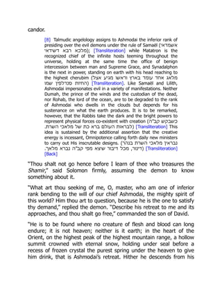 candor.
[8] Talmudic angelology assigns to Ashmodai the inferior rank of
presiding over the evil demons under the rule of Samaël (‫אשמדאי‬
‫דשידאי‬ ‫רבא‬ ‫;)מלכא‬ [Transliteration] while Matatron is the
recognized chief of the infinite hosts teeming throughout the
universe, holding at the same time the office of benign
intercession between man and Supreme Grace, and Synadalphon
is the next in power, standing on earth with his head reaching to
the highest cherubim (‫אצל‬ ‫מגיע‬ ‫וראשו‬ ‫בארץ‬ ‫עומד‬ ‫אחד‬ ‫מלאג‬
‫שמו‬ ‫סנדלפין‬ ‫)החיות‬ [Transliteration]. Like Samaël and Lilith,
Ashmodai impersonates evil in a variety of manifestations. Neither
Dumah, the prince of the winds and the custodian of the dead,
nor Rohab, the lord of the ocean, are to be degraded to the rank
of Ashmodai who dwells in the clouds but depends for his
sustenance on what the earth produces. It is to be remarked,
however, that the Rabbis take the dark and the bright powers to
represent physical forces co-existent with creation (‫קב״ה‬ ‫כשבקש‬
.‫השרת‬ ‫מלאכי‬ ‫של‬ ‫כת‬ ‫ברא‬ ‫העולם‬ ‫)לבראות‬ [Transliteration] This
idea is sustained by the additional assertion that the creative
energy is incessant, Omnipotence calling forth daily new ministers
to carry out His inscrutable designs. (‫בנהר‬ ‫השרת‬ ‫מלאכי‬ ‫נבראין‬
.‫מלאך‬ ‫נברא‬ ‫קב״ה‬ ‫מפי‬ ‫שיצא‬ ‫דיבור‬ ‫מכל‬ ,‫)דינור‬ [Transliteration]
[Back]
“Thou shalt not go hence before I learn of thee who treasures the
Shamir,” said Solomon firmly, assuming the demon to know
something about it.
“What art thou seeking of me, O, master, who am one of inferior
rank bending to the will of our chief Ashmodai, the mighty spirit of
this world? Him thou art to question, because he is the one to satisfy
thy demand,” replied the demon. “Describe his retreat to me and its
approaches, and thou shalt go free,” commanded the son of David.
“He is to be found where no creature of flesh and blood can long
endure; it is not heaven; neither is it earth; in the heart of the
Orient, on the highest peak of the highest mountain range, a hollow
summit crowned with eternal snow, holding under seal before a
recess of frozen crystal the purest spring under the heaven to give
him drink, that is Ashmodai’s retreat. Hither he descends from his
 