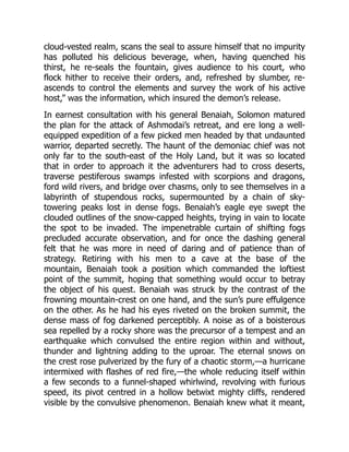 cloud-vested realm, scans the seal to assure himself that no impurity
has polluted his delicious beverage, when, having quenched his
thirst, he re-seals the fountain, gives audience to his court, who
flock hither to receive their orders, and, refreshed by slumber, re-
ascends to control the elements and survey the work of his active
host,” was the information, which insured the demon’s release.
In earnest consultation with his general Benaiah, Solomon matured
the plan for the attack of Ashmodai’s retreat, and ere long a well-
equipped expedition of a few picked men headed by that undaunted
warrior, departed secretly. The haunt of the demoniac chief was not
only far to the south-east of the Holy Land, but it was so located
that in order to approach it the adventurers had to cross deserts,
traverse pestiferous swamps infested with scorpions and dragons,
ford wild rivers, and bridge over chasms, only to see themselves in a
labyrinth of stupendous rocks, supermounted by a chain of sky-
towering peaks lost in dense fogs. Benaiah’s eagle eye swept the
clouded outlines of the snow-capped heights, trying in vain to locate
the spot to be invaded. The impenetrable curtain of shifting fogs
precluded accurate observation, and for once the dashing general
felt that he was more in need of daring and of patience than of
strategy. Retiring with his men to a cave at the base of the
mountain, Benaiah took a position which commanded the loftiest
point of the summit, hoping that something would occur to betray
the object of his quest. Benaiah was struck by the contrast of the
frowning mountain-crest on one hand, and the sun’s pure effulgence
on the other. As he had his eyes riveted on the broken summit, the
dense mass of fog darkened perceptibly. A noise as of a boisterous
sea repelled by a rocky shore was the precursor of a tempest and an
earthquake which convulsed the entire region within and without,
thunder and lightning adding to the uproar. The eternal snows on
the crest rose pulverized by the fury of a chaotic storm,—a hurricane
intermixed with flashes of red fire,—the whole reducing itself within
a few seconds to a funnel-shaped whirlwind, revolving with furious
speed, its pivot centred in a hollow betwixt mighty cliffs, rendered
visible by the convulsive phenomenon. Benaiah knew what it meant,
 